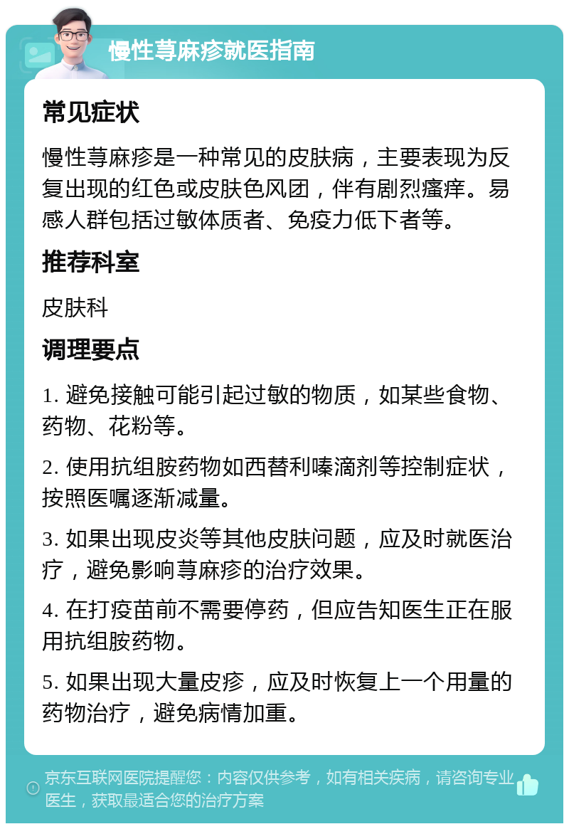 慢性荨麻疹就医指南 常见症状 慢性荨麻疹是一种常见的皮肤病，主要表现为反复出现的红色或皮肤色风团，伴有剧烈瘙痒。易感人群包括过敏体质者、免疫力低下者等。 推荐科室 皮肤科 调理要点 1. 避免接触可能引起过敏的物质，如某些食物、药物、花粉等。 2. 使用抗组胺药物如西替利嗪滴剂等控制症状，按照医嘱逐渐减量。 3. 如果出现皮炎等其他皮肤问题，应及时就医治疗，避免影响荨麻疹的治疗效果。 4. 在打疫苗前不需要停药，但应告知医生正在服用抗组胺药物。 5. 如果出现大量皮疹，应及时恢复上一个用量的药物治疗，避免病情加重。