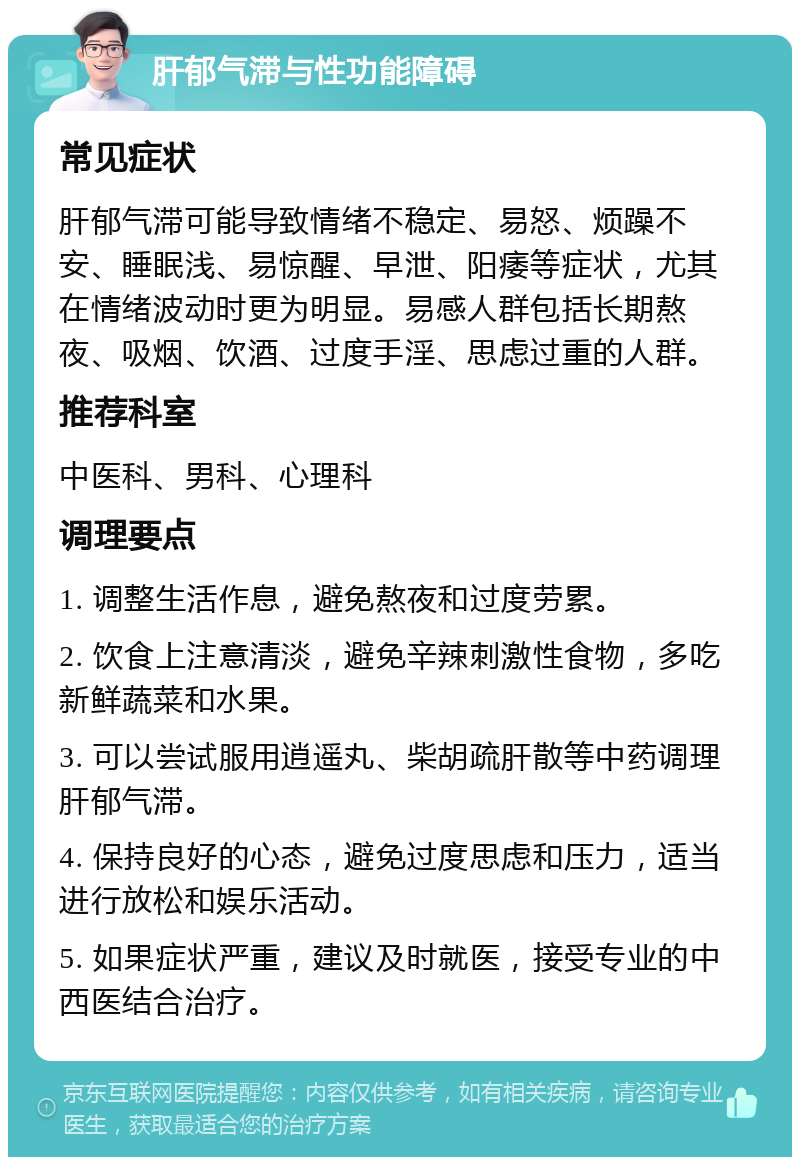 肝郁气滞与性功能障碍 常见症状 肝郁气滞可能导致情绪不稳定、易怒、烦躁不安、睡眠浅、易惊醒、早泄、阳痿等症状，尤其在情绪波动时更为明显。易感人群包括长期熬夜、吸烟、饮酒、过度手淫、思虑过重的人群。 推荐科室 中医科、男科、心理科 调理要点 1. 调整生活作息，避免熬夜和过度劳累。 2. 饮食上注意清淡，避免辛辣刺激性食物，多吃新鲜蔬菜和水果。 3. 可以尝试服用逍遥丸、柴胡疏肝散等中药调理肝郁气滞。 4. 保持良好的心态，避免过度思虑和压力，适当进行放松和娱乐活动。 5. 如果症状严重，建议及时就医，接受专业的中西医结合治疗。