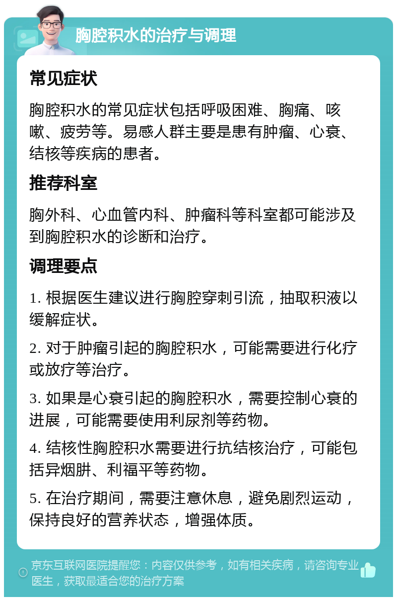 胸腔积水的治疗与调理 常见症状 胸腔积水的常见症状包括呼吸困难、胸痛、咳嗽、疲劳等。易感人群主要是患有肿瘤、心衰、结核等疾病的患者。 推荐科室 胸外科、心血管内科、肿瘤科等科室都可能涉及到胸腔积水的诊断和治疗。 调理要点 1. 根据医生建议进行胸腔穿刺引流，抽取积液以缓解症状。 2. 对于肿瘤引起的胸腔积水，可能需要进行化疗或放疗等治疗。 3. 如果是心衰引起的胸腔积水，需要控制心衰的进展，可能需要使用利尿剂等药物。 4. 结核性胸腔积水需要进行抗结核治疗，可能包括异烟肼、利福平等药物。 5. 在治疗期间，需要注意休息，避免剧烈运动，保持良好的营养状态，增强体质。