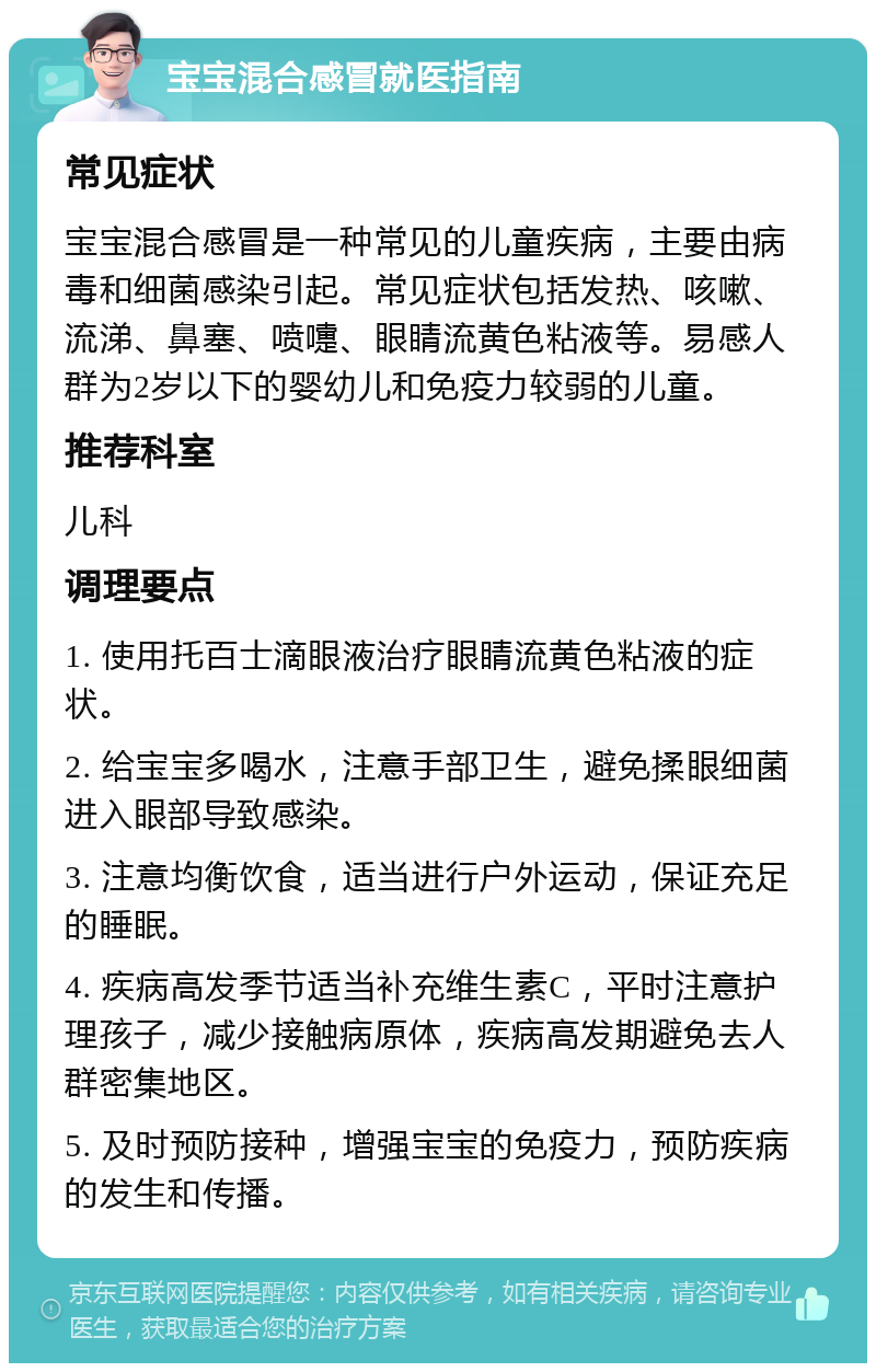 宝宝混合感冒就医指南 常见症状 宝宝混合感冒是一种常见的儿童疾病，主要由病毒和细菌感染引起。常见症状包括发热、咳嗽、流涕、鼻塞、喷嚏、眼睛流黄色粘液等。易感人群为2岁以下的婴幼儿和免疫力较弱的儿童。 推荐科室 儿科 调理要点 1. 使用托百士滴眼液治疗眼睛流黄色粘液的症状。 2. 给宝宝多喝水，注意手部卫生，避免揉眼细菌进入眼部导致感染。 3. 注意均衡饮食，适当进行户外运动，保证充足的睡眠。 4. 疾病高发季节适当补充维生素C，平时注意护理孩子，减少接触病原体，疾病高发期避免去人群密集地区。 5. 及时预防接种，增强宝宝的免疫力，预防疾病的发生和传播。