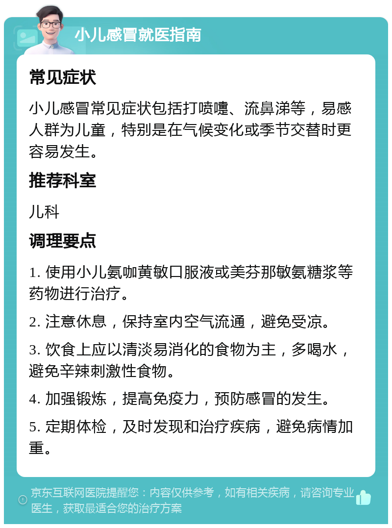 小儿感冒就医指南 常见症状 小儿感冒常见症状包括打喷嚏、流鼻涕等，易感人群为儿童，特别是在气候变化或季节交替时更容易发生。 推荐科室 儿科 调理要点 1. 使用小儿氨咖黄敏口服液或美芬那敏氨糖浆等药物进行治疗。 2. 注意休息，保持室内空气流通，避免受凉。 3. 饮食上应以清淡易消化的食物为主，多喝水，避免辛辣刺激性食物。 4. 加强锻炼，提高免疫力，预防感冒的发生。 5. 定期体检，及时发现和治疗疾病，避免病情加重。