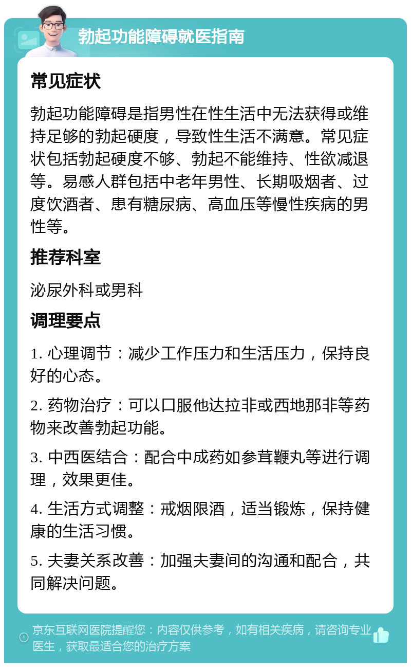 勃起功能障碍就医指南 常见症状 勃起功能障碍是指男性在性生活中无法获得或维持足够的勃起硬度，导致性生活不满意。常见症状包括勃起硬度不够、勃起不能维持、性欲减退等。易感人群包括中老年男性、长期吸烟者、过度饮酒者、患有糖尿病、高血压等慢性疾病的男性等。 推荐科室 泌尿外科或男科 调理要点 1. 心理调节：减少工作压力和生活压力，保持良好的心态。 2. 药物治疗：可以口服他达拉非或西地那非等药物来改善勃起功能。 3. 中西医结合：配合中成药如参茸鞭丸等进行调理，效果更佳。 4. 生活方式调整：戒烟限酒，适当锻炼，保持健康的生活习惯。 5. 夫妻关系改善：加强夫妻间的沟通和配合，共同解决问题。