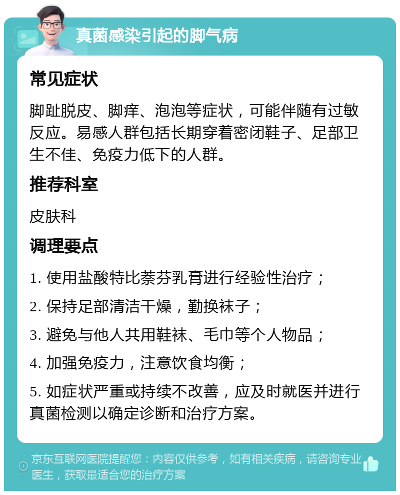 真菌感染引起的脚气病 常见症状 脚趾脱皮、脚痒、泡泡等症状，可能伴随有过敏反应。易感人群包括长期穿着密闭鞋子、足部卫生不佳、免疫力低下的人群。 推荐科室 皮肤科 调理要点 1. 使用盐酸特比萘芬乳膏进行经验性治疗； 2. 保持足部清洁干燥，勤换袜子； 3. 避免与他人共用鞋袜、毛巾等个人物品； 4. 加强免疫力，注意饮食均衡； 5. 如症状严重或持续不改善，应及时就医并进行真菌检测以确定诊断和治疗方案。