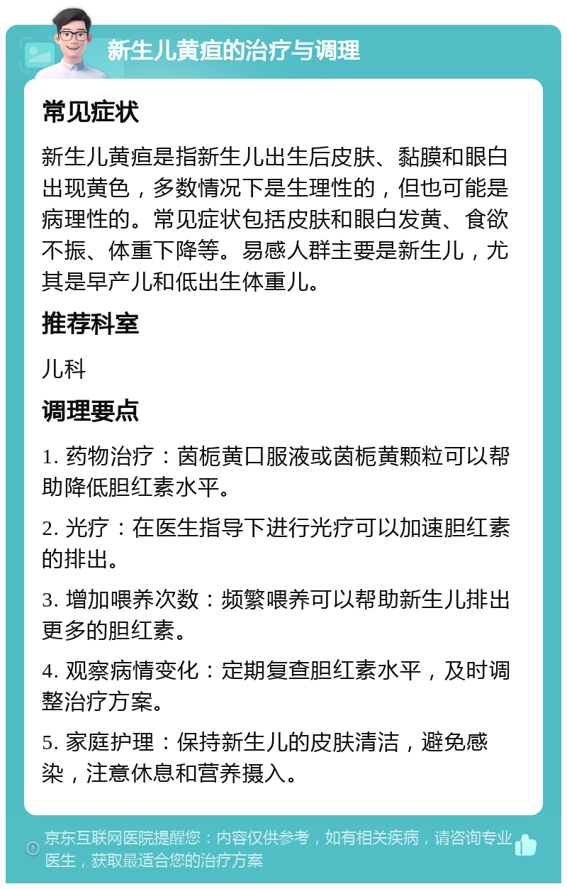 新生儿黄疸的治疗与调理 常见症状 新生儿黄疸是指新生儿出生后皮肤、黏膜和眼白出现黄色，多数情况下是生理性的，但也可能是病理性的。常见症状包括皮肤和眼白发黄、食欲不振、体重下降等。易感人群主要是新生儿，尤其是早产儿和低出生体重儿。 推荐科室 儿科 调理要点 1. 药物治疗：茵栀黄口服液或茵栀黄颗粒可以帮助降低胆红素水平。 2. 光疗：在医生指导下进行光疗可以加速胆红素的排出。 3. 增加喂养次数：频繁喂养可以帮助新生儿排出更多的胆红素。 4. 观察病情变化：定期复查胆红素水平，及时调整治疗方案。 5. 家庭护理：保持新生儿的皮肤清洁，避免感染，注意休息和营养摄入。