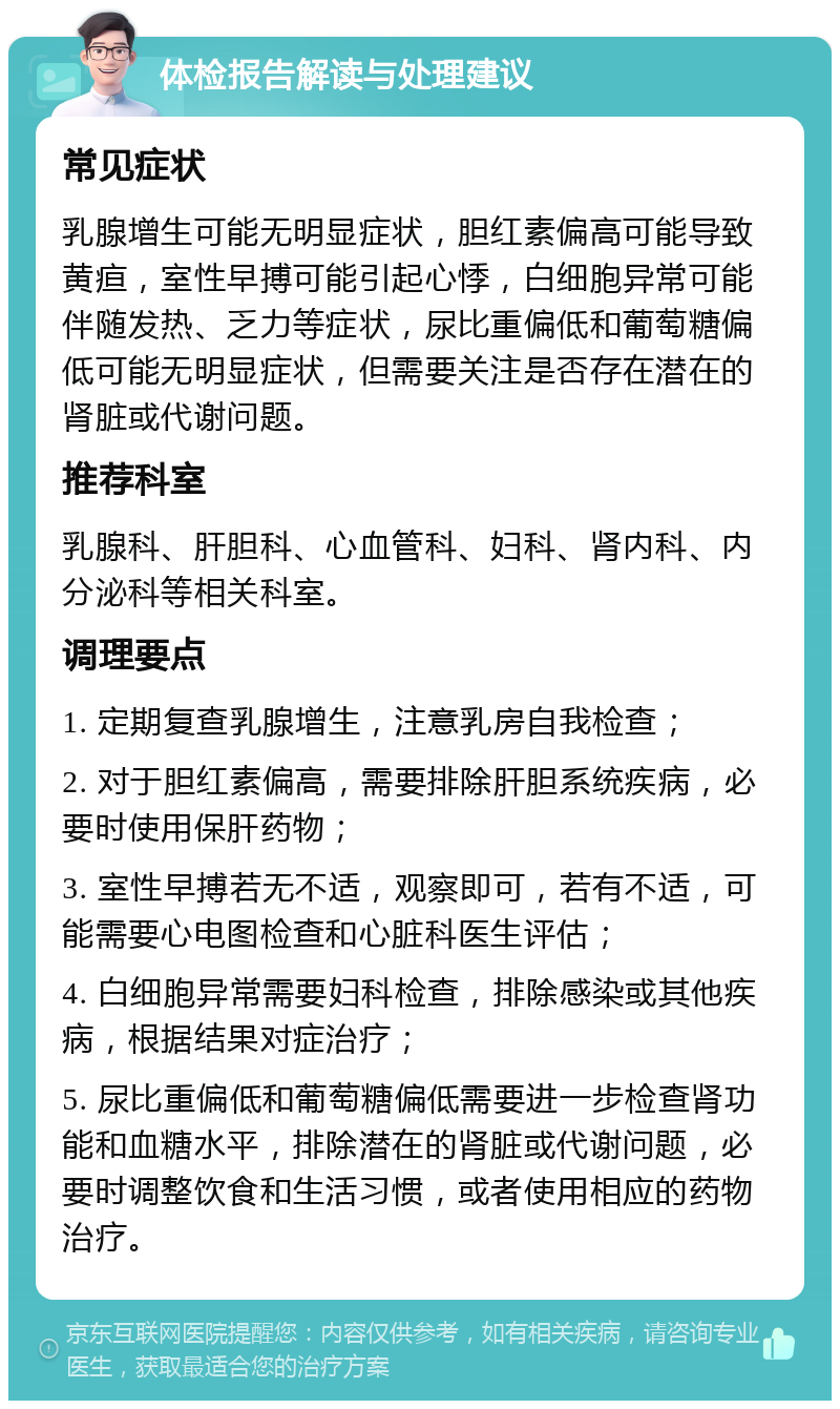 体检报告解读与处理建议 常见症状 乳腺增生可能无明显症状，胆红素偏高可能导致黄疸，室性早搏可能引起心悸，白细胞异常可能伴随发热、乏力等症状，尿比重偏低和葡萄糖偏低可能无明显症状，但需要关注是否存在潜在的肾脏或代谢问题。 推荐科室 乳腺科、肝胆科、心血管科、妇科、肾内科、内分泌科等相关科室。 调理要点 1. 定期复查乳腺增生，注意乳房自我检查； 2. 对于胆红素偏高，需要排除肝胆系统疾病，必要时使用保肝药物； 3. 室性早搏若无不适，观察即可，若有不适，可能需要心电图检查和心脏科医生评估； 4. 白细胞异常需要妇科检查，排除感染或其他疾病，根据结果对症治疗； 5. 尿比重偏低和葡萄糖偏低需要进一步检查肾功能和血糖水平，排除潜在的肾脏或代谢问题，必要时调整饮食和生活习惯，或者使用相应的药物治疗。