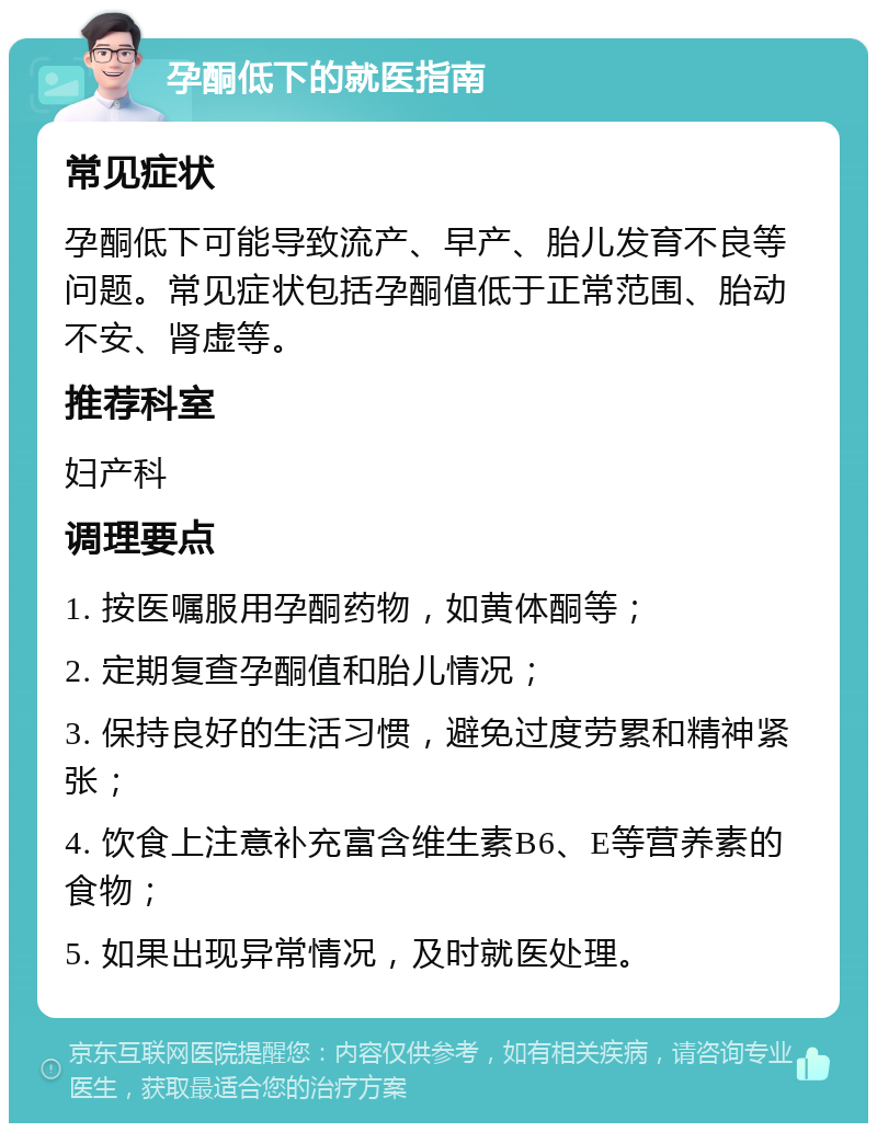 孕酮低下的就医指南 常见症状 孕酮低下可能导致流产、早产、胎儿发育不良等问题。常见症状包括孕酮值低于正常范围、胎动不安、肾虚等。 推荐科室 妇产科 调理要点 1. 按医嘱服用孕酮药物，如黄体酮等； 2. 定期复查孕酮值和胎儿情况； 3. 保持良好的生活习惯，避免过度劳累和精神紧张； 4. 饮食上注意补充富含维生素B6、E等营养素的食物； 5. 如果出现异常情况，及时就医处理。