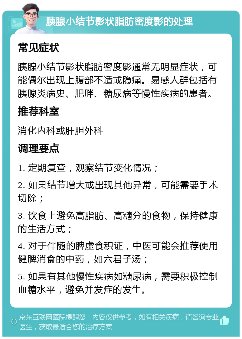 胰腺小结节影状脂肪密度影的处理 常见症状 胰腺小结节影状脂肪密度影通常无明显症状，可能偶尔出现上腹部不适或隐痛。易感人群包括有胰腺炎病史、肥胖、糖尿病等慢性疾病的患者。 推荐科室 消化内科或肝胆外科 调理要点 1. 定期复查，观察结节变化情况； 2. 如果结节增大或出现其他异常，可能需要手术切除； 3. 饮食上避免高脂肪、高糖分的食物，保持健康的生活方式； 4. 对于伴随的脾虚食积证，中医可能会推荐使用健脾消食的中药，如六君子汤； 5. 如果有其他慢性疾病如糖尿病，需要积极控制血糖水平，避免并发症的发生。