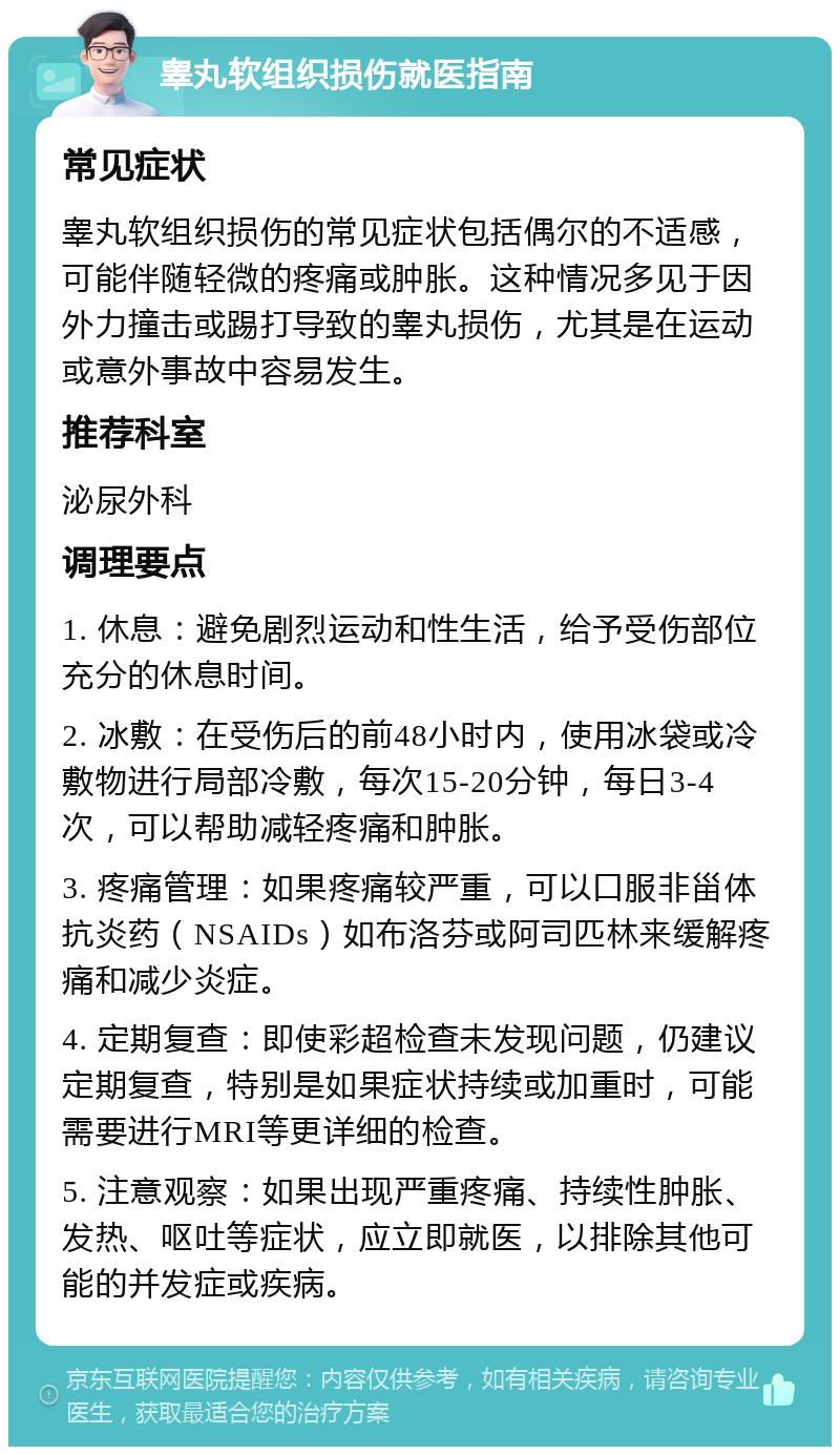 睾丸软组织损伤就医指南 常见症状 睾丸软组织损伤的常见症状包括偶尔的不适感，可能伴随轻微的疼痛或肿胀。这种情况多见于因外力撞击或踢打导致的睾丸损伤，尤其是在运动或意外事故中容易发生。 推荐科室 泌尿外科 调理要点 1. 休息：避免剧烈运动和性生活，给予受伤部位充分的休息时间。 2. 冰敷：在受伤后的前48小时内，使用冰袋或冷敷物进行局部冷敷，每次15-20分钟，每日3-4次，可以帮助减轻疼痛和肿胀。 3. 疼痛管理：如果疼痛较严重，可以口服非甾体抗炎药（NSAIDs）如布洛芬或阿司匹林来缓解疼痛和减少炎症。 4. 定期复查：即使彩超检查未发现问题，仍建议定期复查，特别是如果症状持续或加重时，可能需要进行MRI等更详细的检查。 5. 注意观察：如果出现严重疼痛、持续性肿胀、发热、呕吐等症状，应立即就医，以排除其他可能的并发症或疾病。