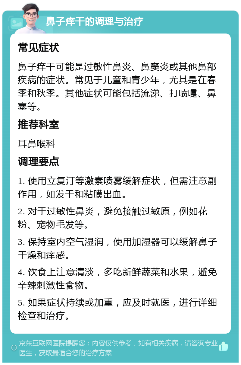 鼻子痒干的调理与治疗 常见症状 鼻子痒干可能是过敏性鼻炎、鼻窦炎或其他鼻部疾病的症状。常见于儿童和青少年，尤其是在春季和秋季。其他症状可能包括流涕、打喷嚏、鼻塞等。 推荐科室 耳鼻喉科 调理要点 1. 使用立复汀等激素喷雾缓解症状，但需注意副作用，如发干和粘膜出血。 2. 对于过敏性鼻炎，避免接触过敏原，例如花粉、宠物毛发等。 3. 保持室内空气湿润，使用加湿器可以缓解鼻子干燥和痒感。 4. 饮食上注意清淡，多吃新鲜蔬菜和水果，避免辛辣刺激性食物。 5. 如果症状持续或加重，应及时就医，进行详细检查和治疗。