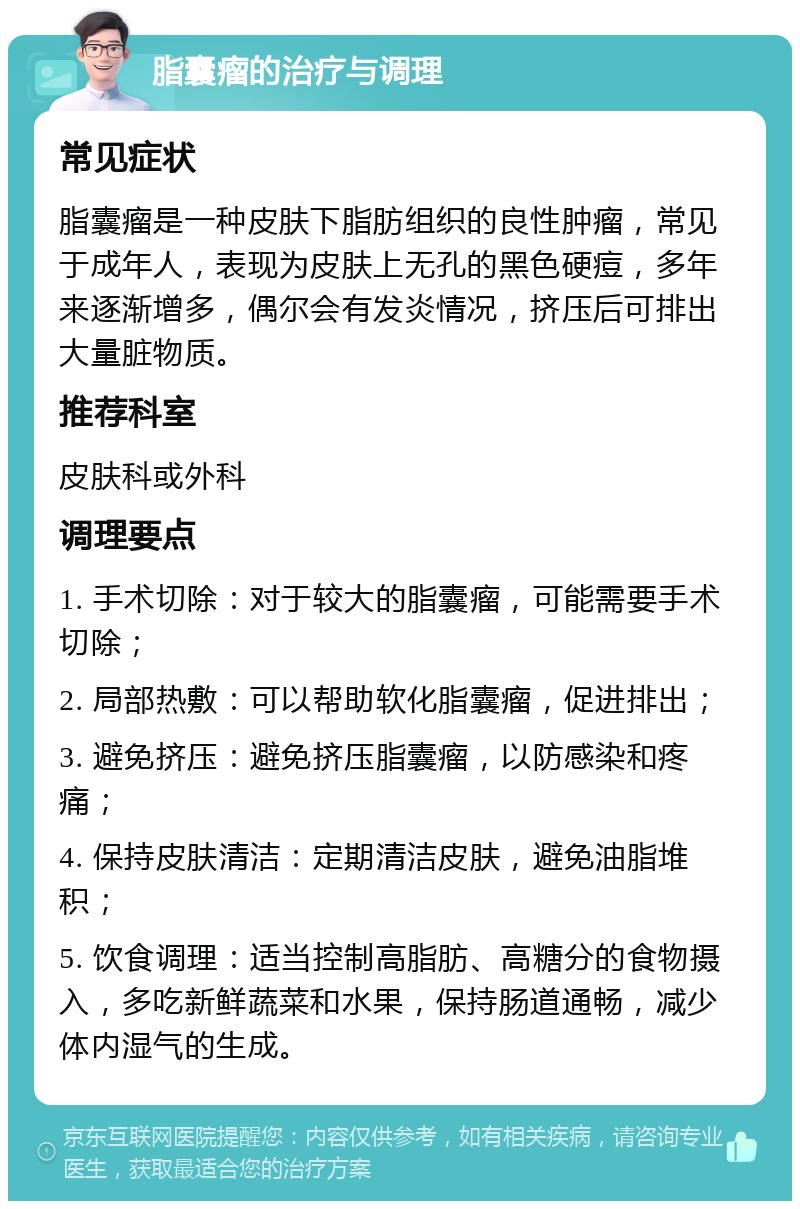 脂囊瘤的治疗与调理 常见症状 脂囊瘤是一种皮肤下脂肪组织的良性肿瘤，常见于成年人，表现为皮肤上无孔的黑色硬痘，多年来逐渐增多，偶尔会有发炎情况，挤压后可排出大量脏物质。 推荐科室 皮肤科或外科 调理要点 1. 手术切除：对于较大的脂囊瘤，可能需要手术切除； 2. 局部热敷：可以帮助软化脂囊瘤，促进排出； 3. 避免挤压：避免挤压脂囊瘤，以防感染和疼痛； 4. 保持皮肤清洁：定期清洁皮肤，避免油脂堆积； 5. 饮食调理：适当控制高脂肪、高糖分的食物摄入，多吃新鲜蔬菜和水果，保持肠道通畅，减少体内湿气的生成。