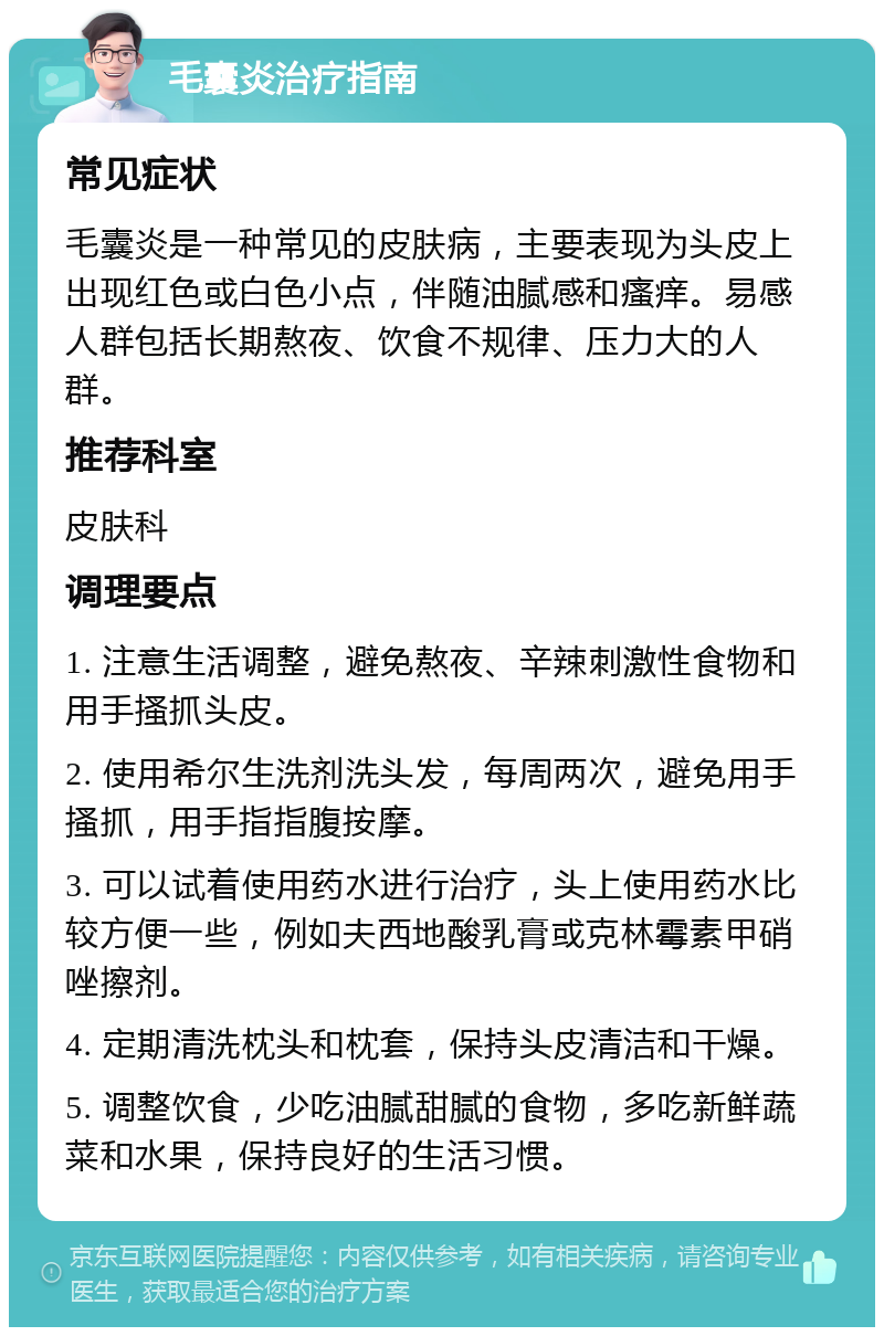 毛囊炎治疗指南 常见症状 毛囊炎是一种常见的皮肤病，主要表现为头皮上出现红色或白色小点，伴随油腻感和瘙痒。易感人群包括长期熬夜、饮食不规律、压力大的人群。 推荐科室 皮肤科 调理要点 1. 注意生活调整，避免熬夜、辛辣刺激性食物和用手搔抓头皮。 2. 使用希尔生洗剂洗头发，每周两次，避免用手搔抓，用手指指腹按摩。 3. 可以试着使用药水进行治疗，头上使用药水比较方便一些，例如夫西地酸乳膏或克林霉素甲硝唑擦剂。 4. 定期清洗枕头和枕套，保持头皮清洁和干燥。 5. 调整饮食，少吃油腻甜腻的食物，多吃新鲜蔬菜和水果，保持良好的生活习惯。