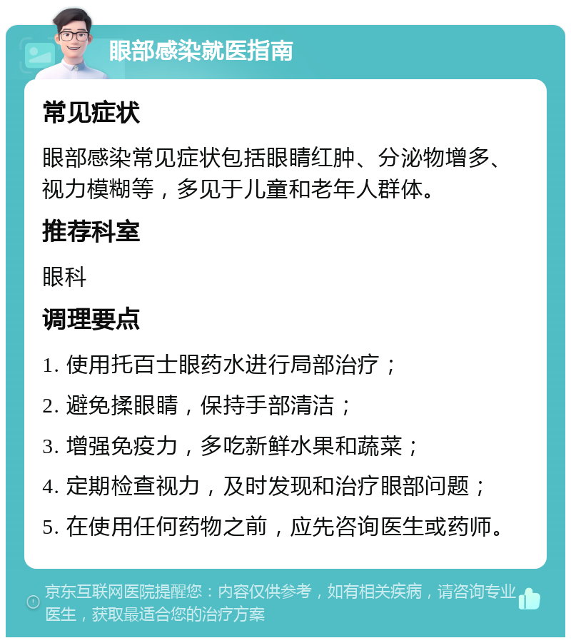 眼部感染就医指南 常见症状 眼部感染常见症状包括眼睛红肿、分泌物增多、视力模糊等，多见于儿童和老年人群体。 推荐科室 眼科 调理要点 1. 使用托百士眼药水进行局部治疗； 2. 避免揉眼睛，保持手部清洁； 3. 增强免疫力，多吃新鲜水果和蔬菜； 4. 定期检查视力，及时发现和治疗眼部问题； 5. 在使用任何药物之前，应先咨询医生或药师。