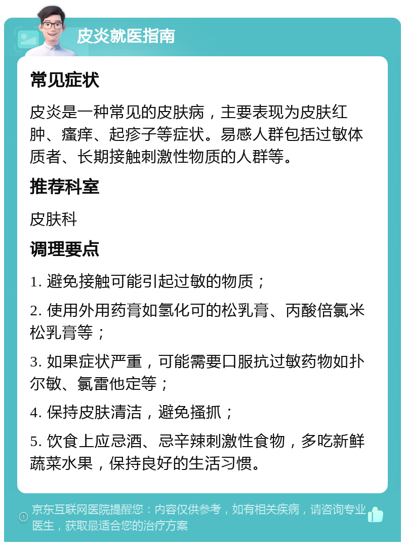 皮炎就医指南 常见症状 皮炎是一种常见的皮肤病，主要表现为皮肤红肿、瘙痒、起疹子等症状。易感人群包括过敏体质者、长期接触刺激性物质的人群等。 推荐科室 皮肤科 调理要点 1. 避免接触可能引起过敏的物质； 2. 使用外用药膏如氢化可的松乳膏、丙酸倍氯米松乳膏等； 3. 如果症状严重，可能需要口服抗过敏药物如扑尔敏、氯雷他定等； 4. 保持皮肤清洁，避免搔抓； 5. 饮食上应忌酒、忌辛辣刺激性食物，多吃新鲜蔬菜水果，保持良好的生活习惯。