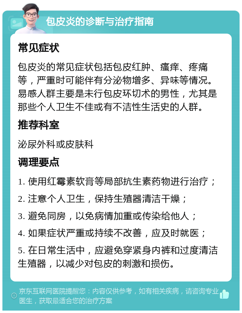 包皮炎的诊断与治疗指南 常见症状 包皮炎的常见症状包括包皮红肿、瘙痒、疼痛等，严重时可能伴有分泌物增多、异味等情况。易感人群主要是未行包皮环切术的男性，尤其是那些个人卫生不佳或有不洁性生活史的人群。 推荐科室 泌尿外科或皮肤科 调理要点 1. 使用红霉素软膏等局部抗生素药物进行治疗； 2. 注意个人卫生，保持生殖器清洁干燥； 3. 避免同房，以免病情加重或传染给他人； 4. 如果症状严重或持续不改善，应及时就医； 5. 在日常生活中，应避免穿紧身内裤和过度清洁生殖器，以减少对包皮的刺激和损伤。