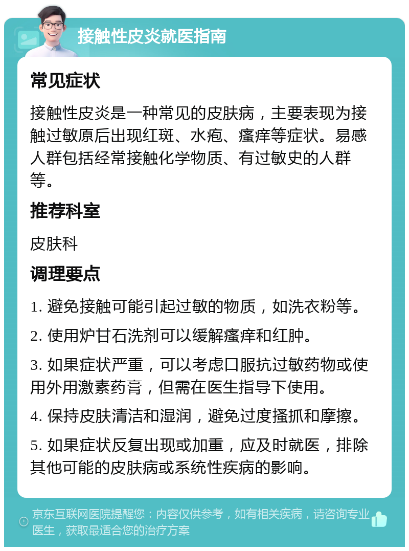 接触性皮炎就医指南 常见症状 接触性皮炎是一种常见的皮肤病，主要表现为接触过敏原后出现红斑、水疱、瘙痒等症状。易感人群包括经常接触化学物质、有过敏史的人群等。 推荐科室 皮肤科 调理要点 1. 避免接触可能引起过敏的物质，如洗衣粉等。 2. 使用炉甘石洗剂可以缓解瘙痒和红肿。 3. 如果症状严重，可以考虑口服抗过敏药物或使用外用激素药膏，但需在医生指导下使用。 4. 保持皮肤清洁和湿润，避免过度搔抓和摩擦。 5. 如果症状反复出现或加重，应及时就医，排除其他可能的皮肤病或系统性疾病的影响。