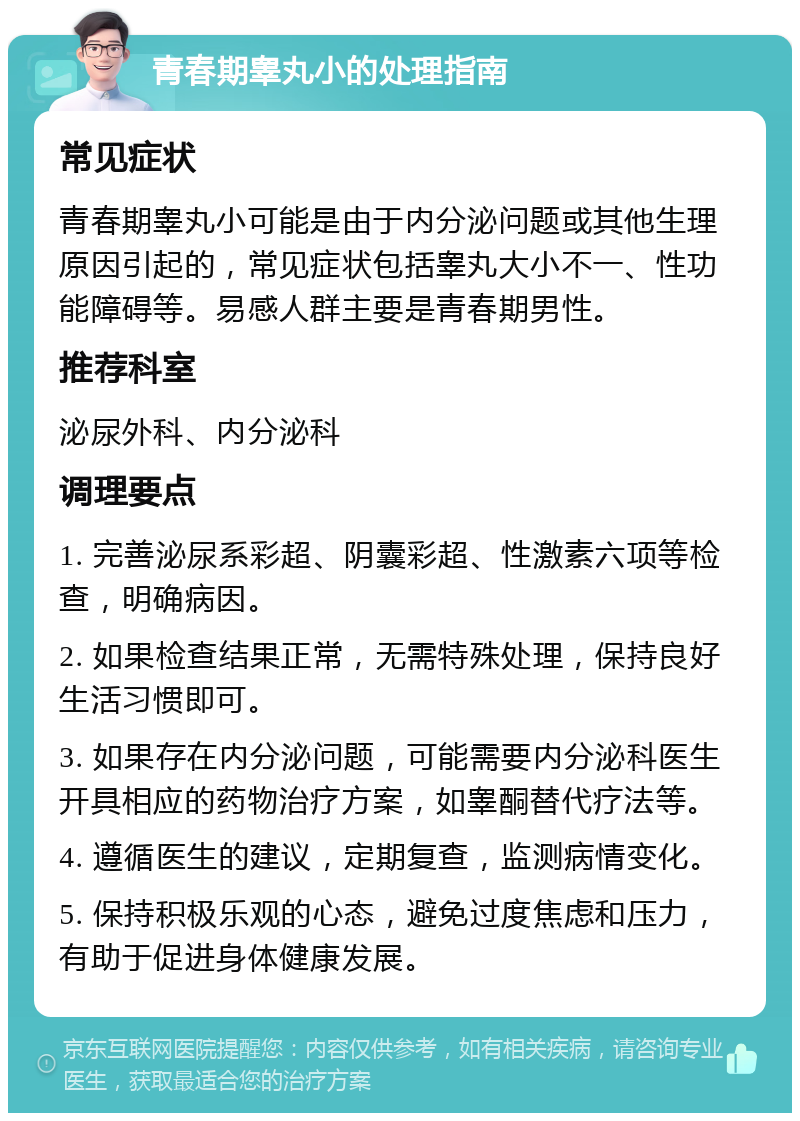 青春期睾丸小的处理指南 常见症状 青春期睾丸小可能是由于内分泌问题或其他生理原因引起的，常见症状包括睾丸大小不一、性功能障碍等。易感人群主要是青春期男性。 推荐科室 泌尿外科、内分泌科 调理要点 1. 完善泌尿系彩超、阴囊彩超、性激素六项等检查，明确病因。 2. 如果检查结果正常，无需特殊处理，保持良好生活习惯即可。 3. 如果存在内分泌问题，可能需要内分泌科医生开具相应的药物治疗方案，如睾酮替代疗法等。 4. 遵循医生的建议，定期复查，监测病情变化。 5. 保持积极乐观的心态，避免过度焦虑和压力，有助于促进身体健康发展。