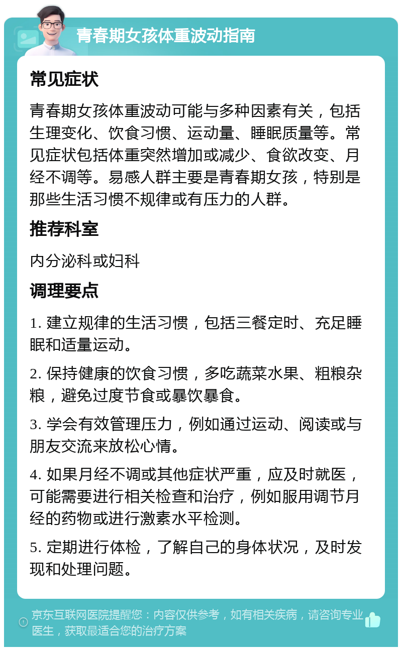 青春期女孩体重波动指南 常见症状 青春期女孩体重波动可能与多种因素有关，包括生理变化、饮食习惯、运动量、睡眠质量等。常见症状包括体重突然增加或减少、食欲改变、月经不调等。易感人群主要是青春期女孩，特别是那些生活习惯不规律或有压力的人群。 推荐科室 内分泌科或妇科 调理要点 1. 建立规律的生活习惯，包括三餐定时、充足睡眠和适量运动。 2. 保持健康的饮食习惯，多吃蔬菜水果、粗粮杂粮，避免过度节食或暴饮暴食。 3. 学会有效管理压力，例如通过运动、阅读或与朋友交流来放松心情。 4. 如果月经不调或其他症状严重，应及时就医，可能需要进行相关检查和治疗，例如服用调节月经的药物或进行激素水平检测。 5. 定期进行体检，了解自己的身体状况，及时发现和处理问题。