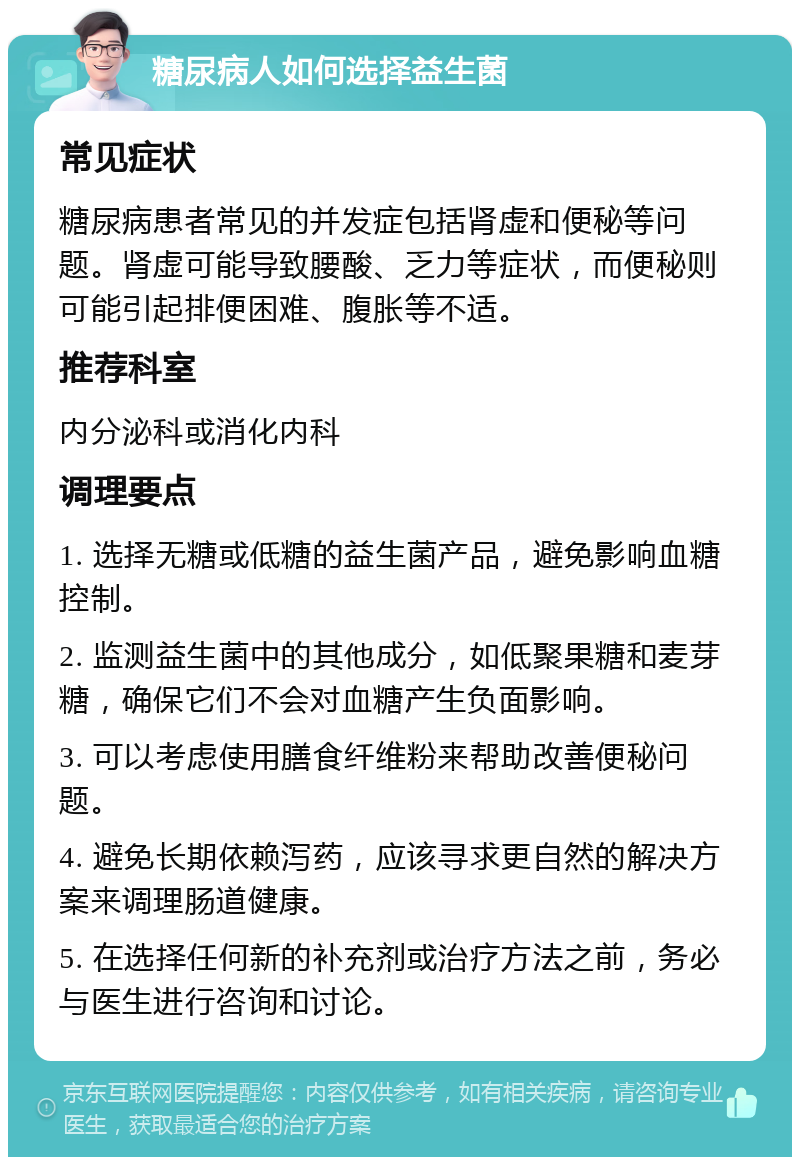 糖尿病人如何选择益生菌 常见症状 糖尿病患者常见的并发症包括肾虚和便秘等问题。肾虚可能导致腰酸、乏力等症状，而便秘则可能引起排便困难、腹胀等不适。 推荐科室 内分泌科或消化内科 调理要点 1. 选择无糖或低糖的益生菌产品，避免影响血糖控制。 2. 监测益生菌中的其他成分，如低聚果糖和麦芽糖，确保它们不会对血糖产生负面影响。 3. 可以考虑使用膳食纤维粉来帮助改善便秘问题。 4. 避免长期依赖泻药，应该寻求更自然的解决方案来调理肠道健康。 5. 在选择任何新的补充剂或治疗方法之前，务必与医生进行咨询和讨论。