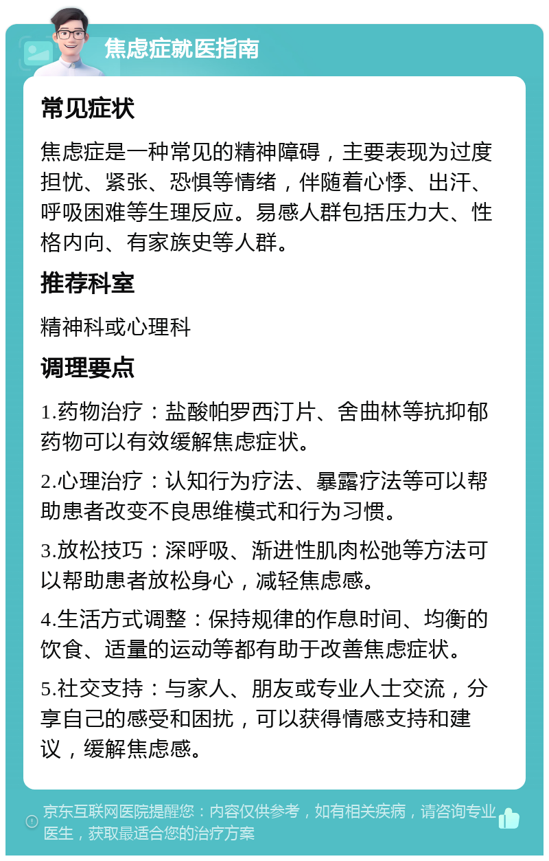 焦虑症就医指南 常见症状 焦虑症是一种常见的精神障碍，主要表现为过度担忧、紧张、恐惧等情绪，伴随着心悸、出汗、呼吸困难等生理反应。易感人群包括压力大、性格内向、有家族史等人群。 推荐科室 精神科或心理科 调理要点 1.药物治疗：盐酸帕罗西汀片、舍曲林等抗抑郁药物可以有效缓解焦虑症状。 2.心理治疗：认知行为疗法、暴露疗法等可以帮助患者改变不良思维模式和行为习惯。 3.放松技巧：深呼吸、渐进性肌肉松弛等方法可以帮助患者放松身心，减轻焦虑感。 4.生活方式调整：保持规律的作息时间、均衡的饮食、适量的运动等都有助于改善焦虑症状。 5.社交支持：与家人、朋友或专业人士交流，分享自己的感受和困扰，可以获得情感支持和建议，缓解焦虑感。