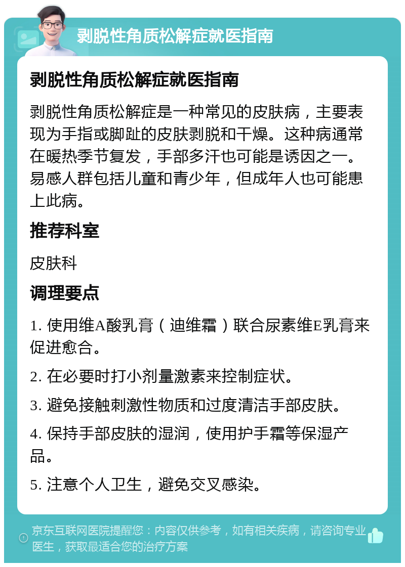 剥脱性角质松解症就医指南 剥脱性角质松解症就医指南 剥脱性角质松解症是一种常见的皮肤病，主要表现为手指或脚趾的皮肤剥脱和干燥。这种病通常在暖热季节复发，手部多汗也可能是诱因之一。易感人群包括儿童和青少年，但成年人也可能患上此病。 推荐科室 皮肤科 调理要点 1. 使用维A酸乳膏（迪维霜）联合尿素维E乳膏来促进愈合。 2. 在必要时打小剂量激素来控制症状。 3. 避免接触刺激性物质和过度清洁手部皮肤。 4. 保持手部皮肤的湿润，使用护手霜等保湿产品。 5. 注意个人卫生，避免交叉感染。