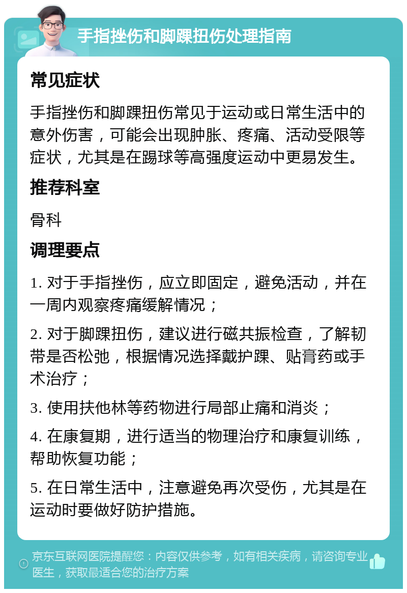 手指挫伤和脚踝扭伤处理指南 常见症状 手指挫伤和脚踝扭伤常见于运动或日常生活中的意外伤害，可能会出现肿胀、疼痛、活动受限等症状，尤其是在踢球等高强度运动中更易发生。 推荐科室 骨科 调理要点 1. 对于手指挫伤，应立即固定，避免活动，并在一周内观察疼痛缓解情况； 2. 对于脚踝扭伤，建议进行磁共振检查，了解韧带是否松弛，根据情况选择戴护踝、贴膏药或手术治疗； 3. 使用扶他林等药物进行局部止痛和消炎； 4. 在康复期，进行适当的物理治疗和康复训练，帮助恢复功能； 5. 在日常生活中，注意避免再次受伤，尤其是在运动时要做好防护措施。