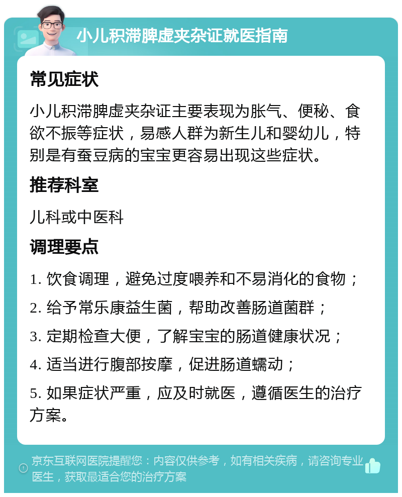 小儿积滞脾虚夹杂证就医指南 常见症状 小儿积滞脾虚夹杂证主要表现为胀气、便秘、食欲不振等症状，易感人群为新生儿和婴幼儿，特别是有蚕豆病的宝宝更容易出现这些症状。 推荐科室 儿科或中医科 调理要点 1. 饮食调理，避免过度喂养和不易消化的食物； 2. 给予常乐康益生菌，帮助改善肠道菌群； 3. 定期检查大便，了解宝宝的肠道健康状况； 4. 适当进行腹部按摩，促进肠道蠕动； 5. 如果症状严重，应及时就医，遵循医生的治疗方案。