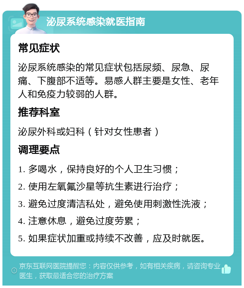 泌尿系统感染就医指南 常见症状 泌尿系统感染的常见症状包括尿频、尿急、尿痛、下腹部不适等。易感人群主要是女性、老年人和免疫力较弱的人群。 推荐科室 泌尿外科或妇科（针对女性患者） 调理要点 1. 多喝水，保持良好的个人卫生习惯； 2. 使用左氧氟沙星等抗生素进行治疗； 3. 避免过度清洁私处，避免使用刺激性洗液； 4. 注意休息，避免过度劳累； 5. 如果症状加重或持续不改善，应及时就医。