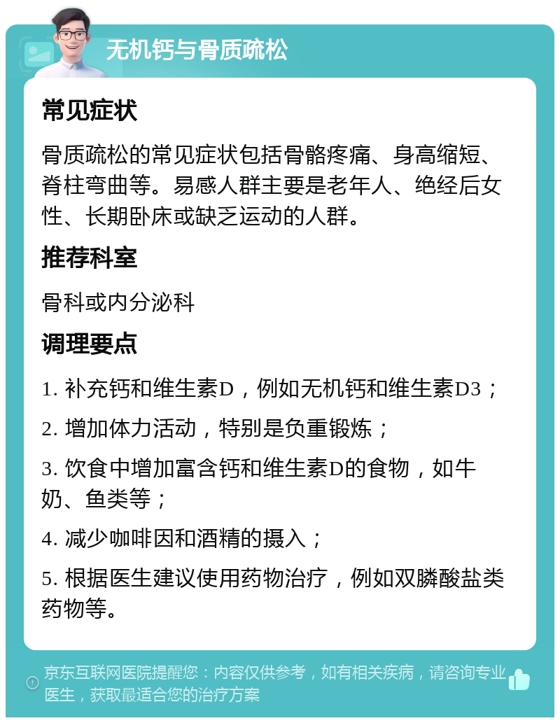 无机钙与骨质疏松 常见症状 骨质疏松的常见症状包括骨骼疼痛、身高缩短、脊柱弯曲等。易感人群主要是老年人、绝经后女性、长期卧床或缺乏运动的人群。 推荐科室 骨科或内分泌科 调理要点 1. 补充钙和维生素D，例如无机钙和维生素D3； 2. 增加体力活动，特别是负重锻炼； 3. 饮食中增加富含钙和维生素D的食物，如牛奶、鱼类等； 4. 减少咖啡因和酒精的摄入； 5. 根据医生建议使用药物治疗，例如双膦酸盐类药物等。