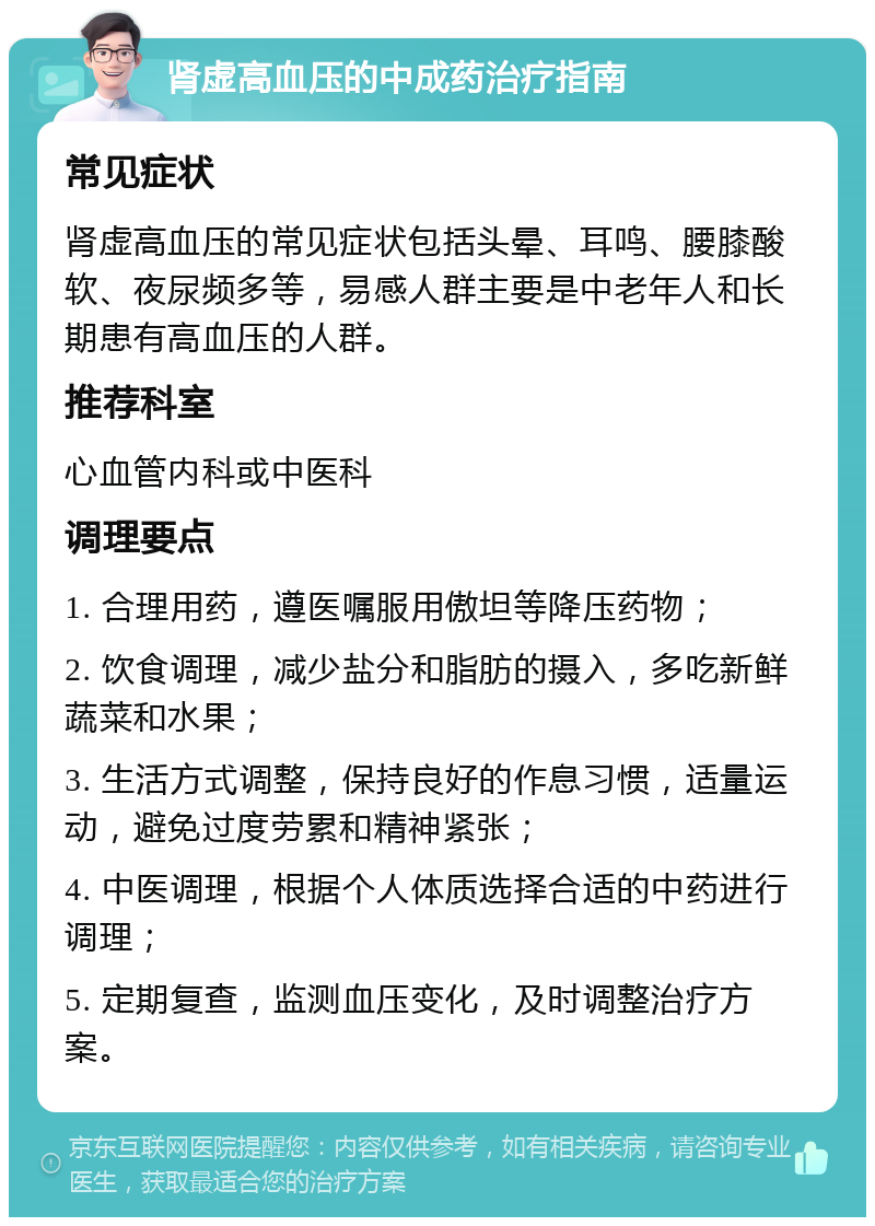 肾虚高血压的中成药治疗指南 常见症状 肾虚高血压的常见症状包括头晕、耳鸣、腰膝酸软、夜尿频多等，易感人群主要是中老年人和长期患有高血压的人群。 推荐科室 心血管内科或中医科 调理要点 1. 合理用药，遵医嘱服用傲坦等降压药物； 2. 饮食调理，减少盐分和脂肪的摄入，多吃新鲜蔬菜和水果； 3. 生活方式调整，保持良好的作息习惯，适量运动，避免过度劳累和精神紧张； 4. 中医调理，根据个人体质选择合适的中药进行调理； 5. 定期复查，监测血压变化，及时调整治疗方案。