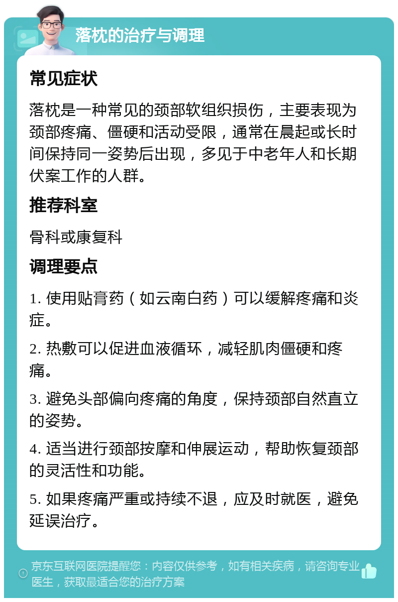 落枕的治疗与调理 常见症状 落枕是一种常见的颈部软组织损伤，主要表现为颈部疼痛、僵硬和活动受限，通常在晨起或长时间保持同一姿势后出现，多见于中老年人和长期伏案工作的人群。 推荐科室 骨科或康复科 调理要点 1. 使用贴膏药（如云南白药）可以缓解疼痛和炎症。 2. 热敷可以促进血液循环，减轻肌肉僵硬和疼痛。 3. 避免头部偏向疼痛的角度，保持颈部自然直立的姿势。 4. 适当进行颈部按摩和伸展运动，帮助恢复颈部的灵活性和功能。 5. 如果疼痛严重或持续不退，应及时就医，避免延误治疗。