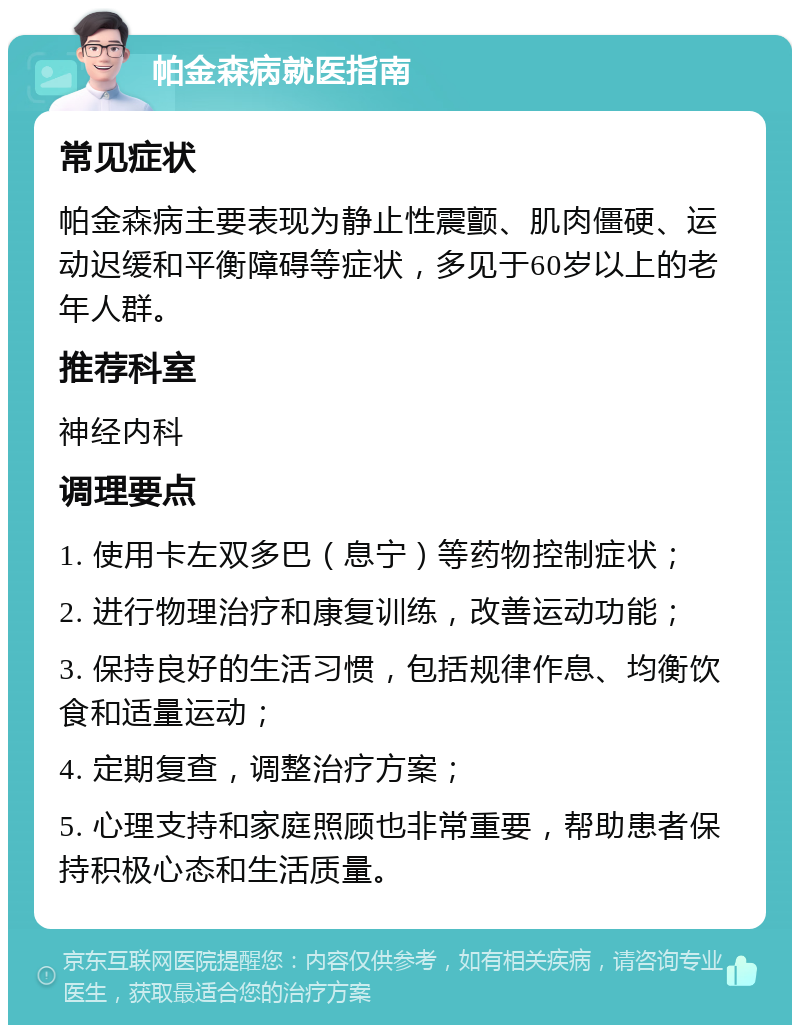 帕金森病就医指南 常见症状 帕金森病主要表现为静止性震颤、肌肉僵硬、运动迟缓和平衡障碍等症状，多见于60岁以上的老年人群。 推荐科室 神经内科 调理要点 1. 使用卡左双多巴（息宁）等药物控制症状； 2. 进行物理治疗和康复训练，改善运动功能； 3. 保持良好的生活习惯，包括规律作息、均衡饮食和适量运动； 4. 定期复查，调整治疗方案； 5. 心理支持和家庭照顾也非常重要，帮助患者保持积极心态和生活质量。