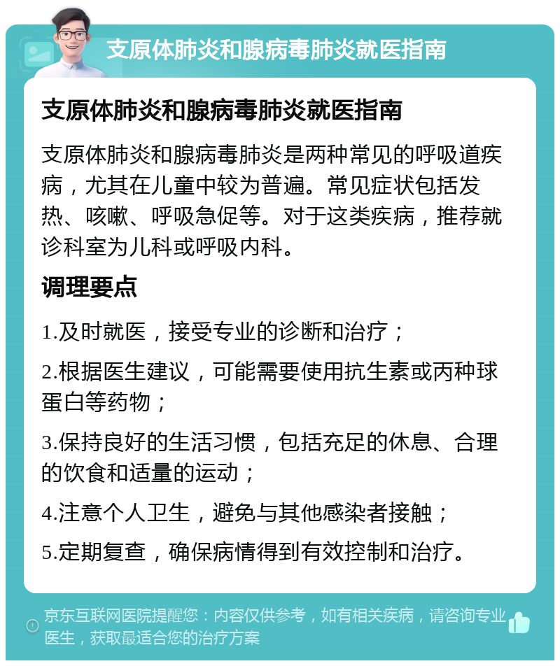 支原体肺炎和腺病毒肺炎就医指南 支原体肺炎和腺病毒肺炎就医指南 支原体肺炎和腺病毒肺炎是两种常见的呼吸道疾病，尤其在儿童中较为普遍。常见症状包括发热、咳嗽、呼吸急促等。对于这类疾病，推荐就诊科室为儿科或呼吸内科。 调理要点 1.及时就医，接受专业的诊断和治疗； 2.根据医生建议，可能需要使用抗生素或丙种球蛋白等药物； 3.保持良好的生活习惯，包括充足的休息、合理的饮食和适量的运动； 4.注意个人卫生，避免与其他感染者接触； 5.定期复查，确保病情得到有效控制和治疗。