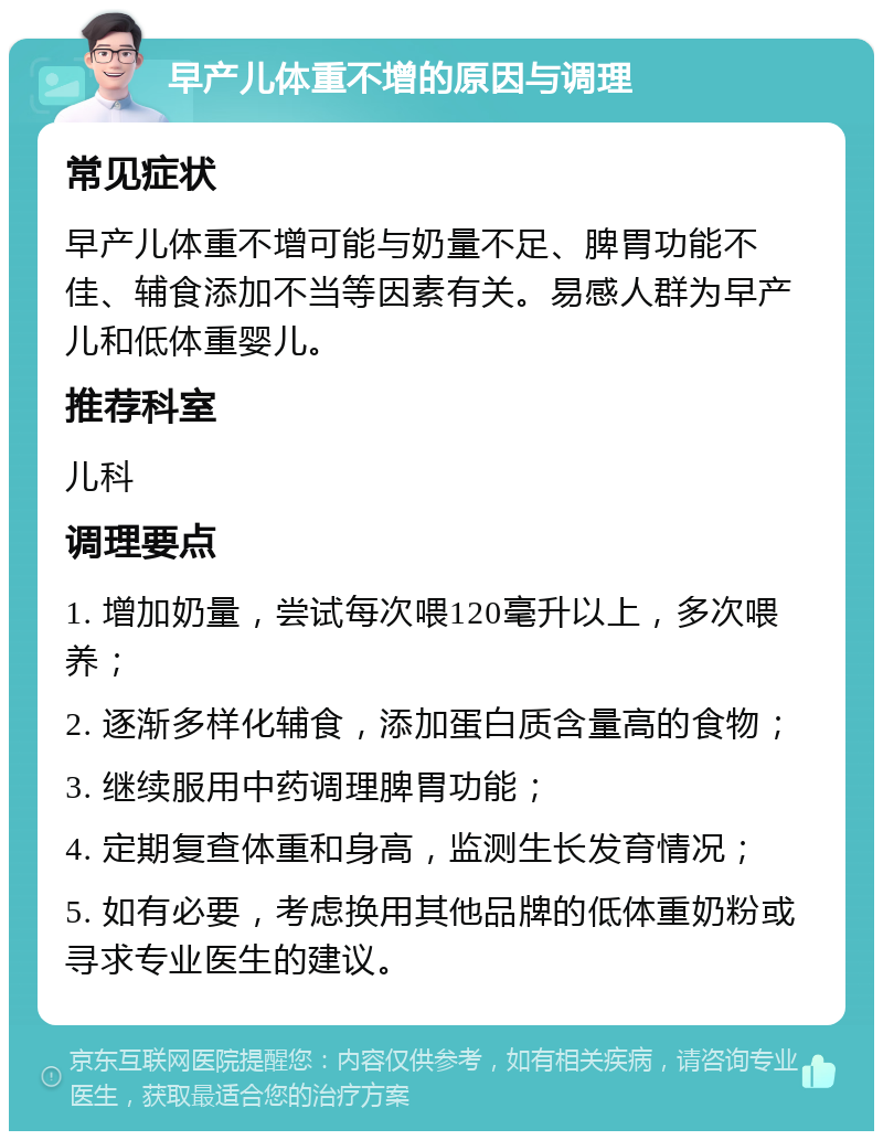 早产儿体重不增的原因与调理 常见症状 早产儿体重不增可能与奶量不足、脾胃功能不佳、辅食添加不当等因素有关。易感人群为早产儿和低体重婴儿。 推荐科室 儿科 调理要点 1. 增加奶量，尝试每次喂120毫升以上，多次喂养； 2. 逐渐多样化辅食，添加蛋白质含量高的食物； 3. 继续服用中药调理脾胃功能； 4. 定期复查体重和身高，监测生长发育情况； 5. 如有必要，考虑换用其他品牌的低体重奶粉或寻求专业医生的建议。