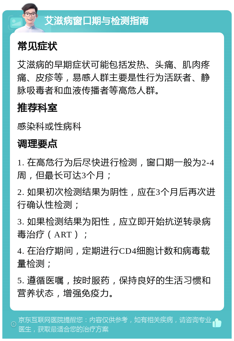 艾滋病窗口期与检测指南 常见症状 艾滋病的早期症状可能包括发热、头痛、肌肉疼痛、皮疹等，易感人群主要是性行为活跃者、静脉吸毒者和血液传播者等高危人群。 推荐科室 感染科或性病科 调理要点 1. 在高危行为后尽快进行检测，窗口期一般为2-4周，但最长可达3个月； 2. 如果初次检测结果为阴性，应在3个月后再次进行确认性检测； 3. 如果检测结果为阳性，应立即开始抗逆转录病毒治疗（ART）； 4. 在治疗期间，定期进行CD4细胞计数和病毒载量检测； 5. 遵循医嘱，按时服药，保持良好的生活习惯和营养状态，增强免疫力。