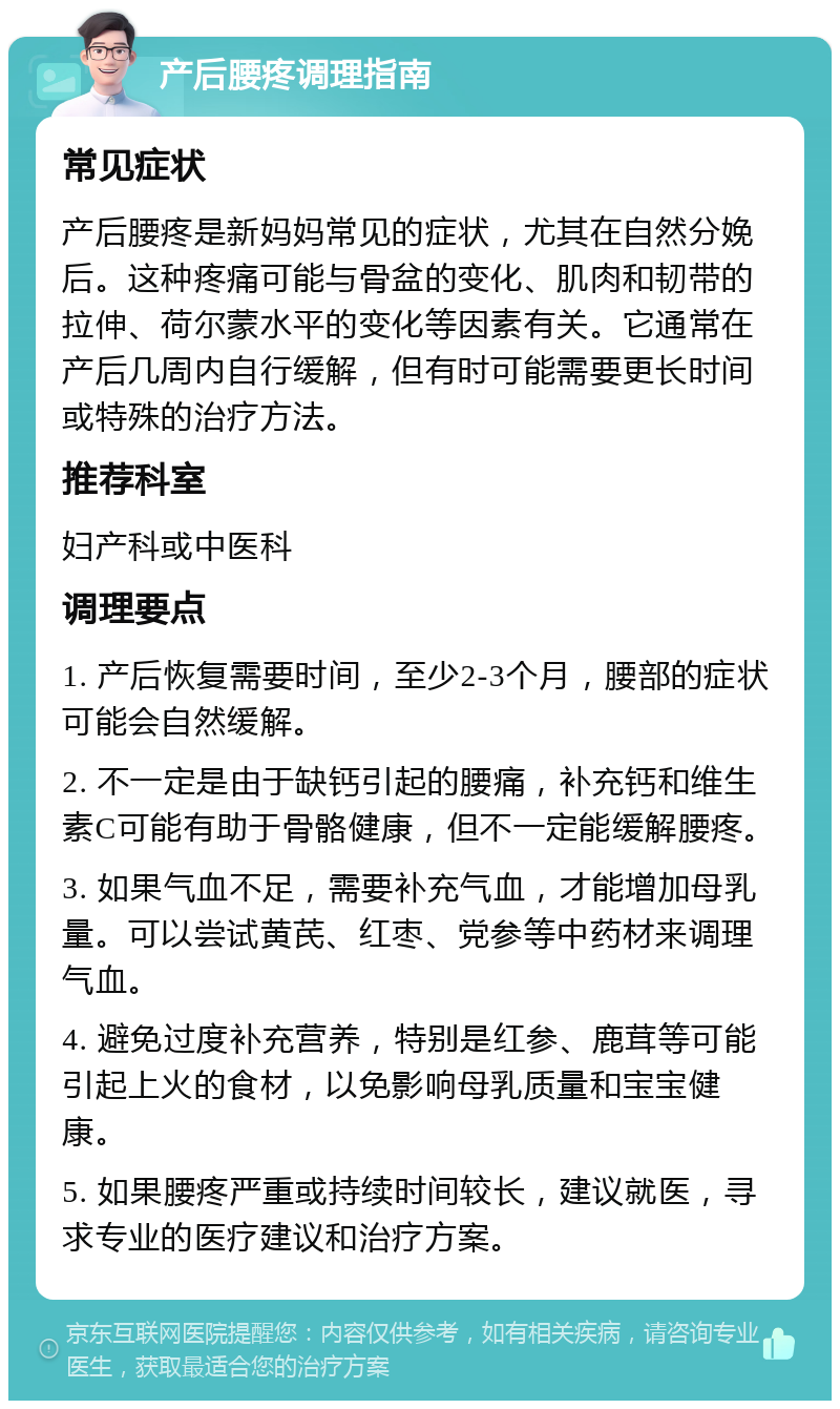 产后腰疼调理指南 常见症状 产后腰疼是新妈妈常见的症状，尤其在自然分娩后。这种疼痛可能与骨盆的变化、肌肉和韧带的拉伸、荷尔蒙水平的变化等因素有关。它通常在产后几周内自行缓解，但有时可能需要更长时间或特殊的治疗方法。 推荐科室 妇产科或中医科 调理要点 1. 产后恢复需要时间，至少2-3个月，腰部的症状可能会自然缓解。 2. 不一定是由于缺钙引起的腰痛，补充钙和维生素C可能有助于骨骼健康，但不一定能缓解腰疼。 3. 如果气血不足，需要补充气血，才能增加母乳量。可以尝试黄芪、红枣、党参等中药材来调理气血。 4. 避免过度补充营养，特别是红参、鹿茸等可能引起上火的食材，以免影响母乳质量和宝宝健康。 5. 如果腰疼严重或持续时间较长，建议就医，寻求专业的医疗建议和治疗方案。