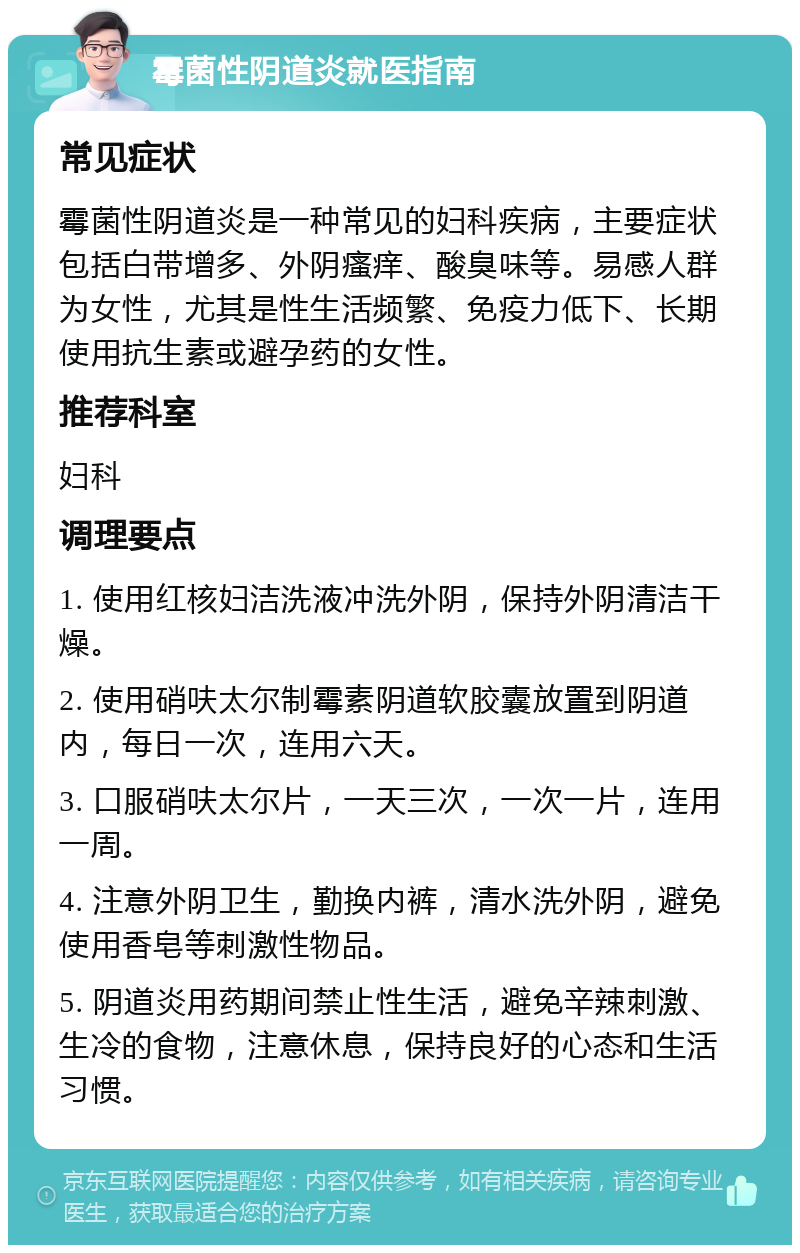 霉菌性阴道炎就医指南 常见症状 霉菌性阴道炎是一种常见的妇科疾病，主要症状包括白带增多、外阴瘙痒、酸臭味等。易感人群为女性，尤其是性生活频繁、免疫力低下、长期使用抗生素或避孕药的女性。 推荐科室 妇科 调理要点 1. 使用红核妇洁洗液冲洗外阴，保持外阴清洁干燥。 2. 使用硝呋太尔制霉素阴道软胶囊放置到阴道内，每日一次，连用六天。 3. 口服硝呋太尔片，一天三次，一次一片，连用一周。 4. 注意外阴卫生，勤换内裤，清水洗外阴，避免使用香皂等刺激性物品。 5. 阴道炎用药期间禁止性生活，避免辛辣刺激、生冷的食物，注意休息，保持良好的心态和生活习惯。