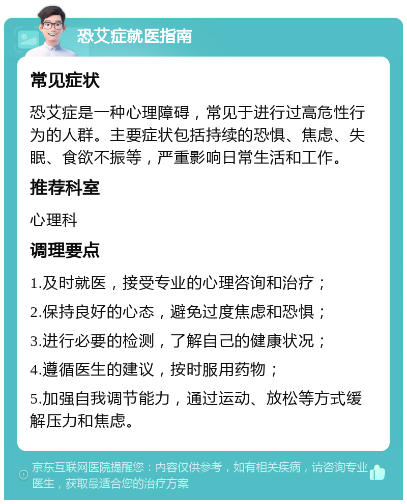 恐艾症就医指南 常见症状 恐艾症是一种心理障碍，常见于进行过高危性行为的人群。主要症状包括持续的恐惧、焦虑、失眠、食欲不振等，严重影响日常生活和工作。 推荐科室 心理科 调理要点 1.及时就医，接受专业的心理咨询和治疗； 2.保持良好的心态，避免过度焦虑和恐惧； 3.进行必要的检测，了解自己的健康状况； 4.遵循医生的建议，按时服用药物； 5.加强自我调节能力，通过运动、放松等方式缓解压力和焦虑。