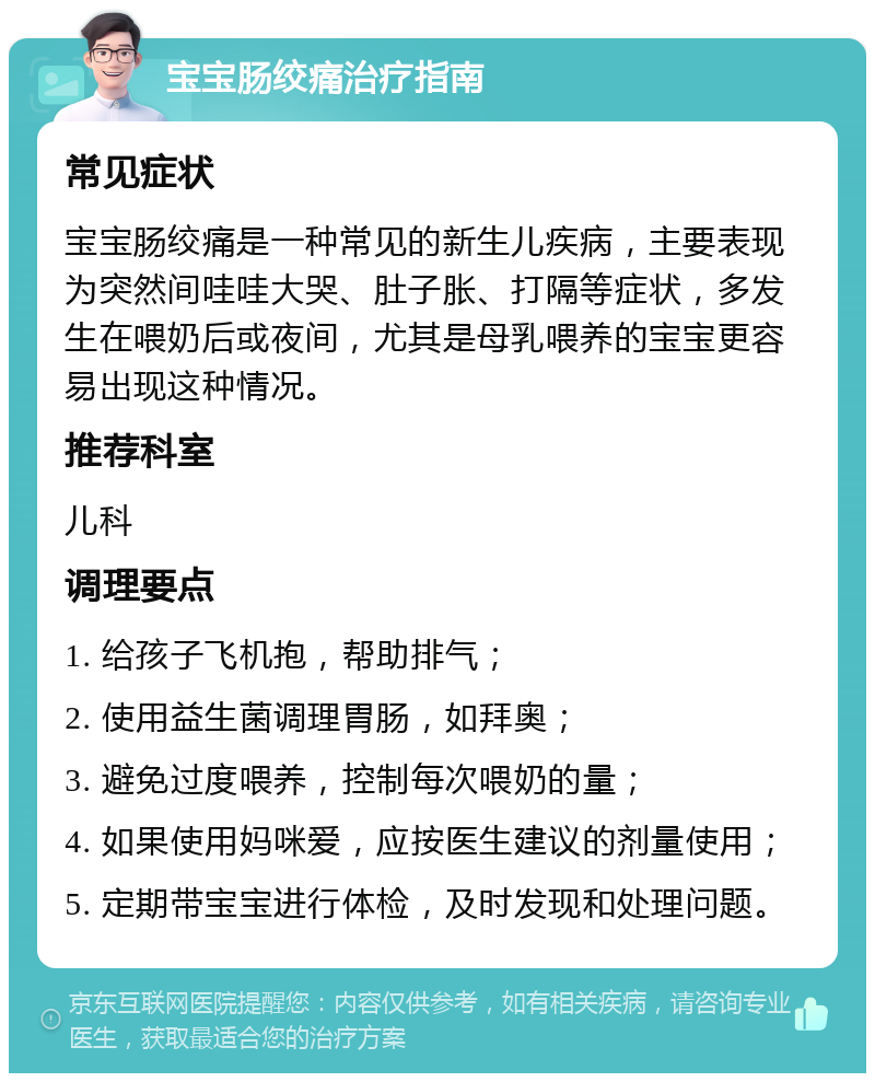 宝宝肠绞痛治疗指南 常见症状 宝宝肠绞痛是一种常见的新生儿疾病，主要表现为突然间哇哇大哭、肚子胀、打隔等症状，多发生在喂奶后或夜间，尤其是母乳喂养的宝宝更容易出现这种情况。 推荐科室 儿科 调理要点 1. 给孩子飞机抱，帮助排气； 2. 使用益生菌调理胃肠，如拜奥； 3. 避免过度喂养，控制每次喂奶的量； 4. 如果使用妈咪爱，应按医生建议的剂量使用； 5. 定期带宝宝进行体检，及时发现和处理问题。