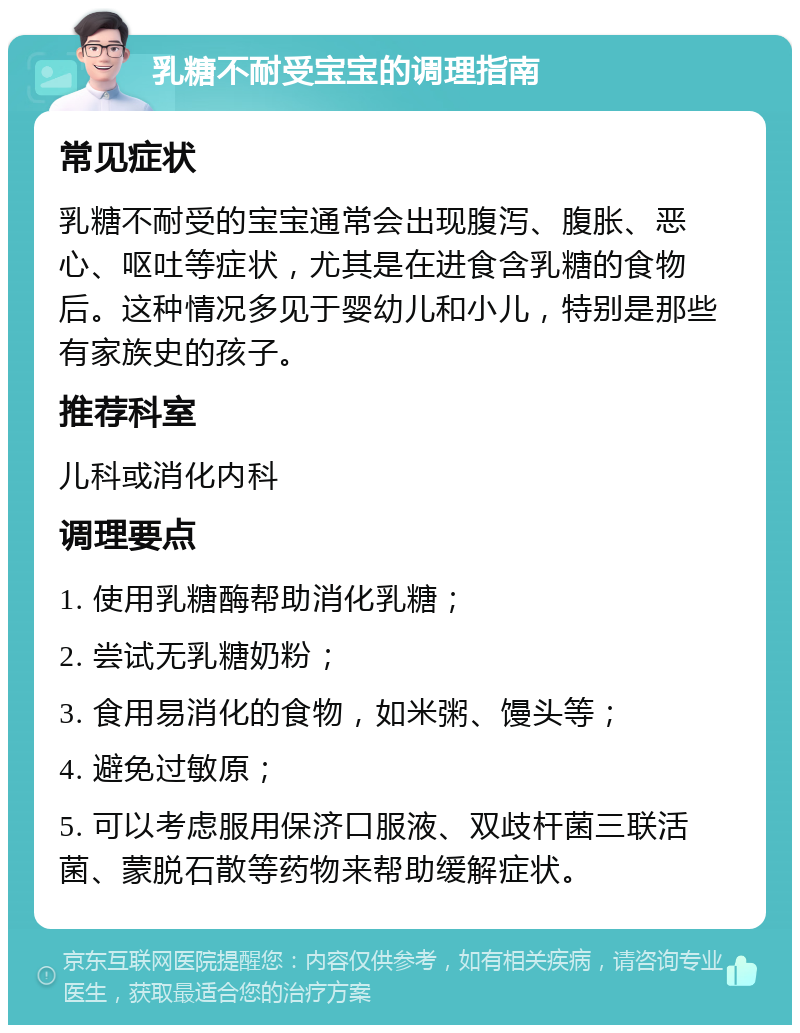 乳糖不耐受宝宝的调理指南 常见症状 乳糖不耐受的宝宝通常会出现腹泻、腹胀、恶心、呕吐等症状，尤其是在进食含乳糖的食物后。这种情况多见于婴幼儿和小儿，特别是那些有家族史的孩子。 推荐科室 儿科或消化内科 调理要点 1. 使用乳糖酶帮助消化乳糖； 2. 尝试无乳糖奶粉； 3. 食用易消化的食物，如米粥、馒头等； 4. 避免过敏原； 5. 可以考虑服用保济口服液、双歧杆菌三联活菌、蒙脱石散等药物来帮助缓解症状。