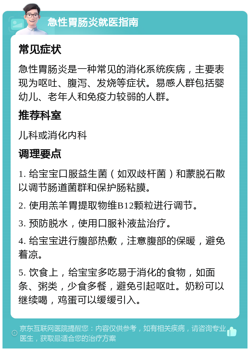 急性胃肠炎就医指南 常见症状 急性胃肠炎是一种常见的消化系统疾病，主要表现为呕吐、腹泻、发烧等症状。易感人群包括婴幼儿、老年人和免疫力较弱的人群。 推荐科室 儿科或消化内科 调理要点 1. 给宝宝口服益生菌（如双歧杆菌）和蒙脱石散以调节肠道菌群和保护肠粘膜。 2. 使用羔羊胃提取物维B12颗粒进行调节。 3. 预防脱水，使用口服补液盐治疗。 4. 给宝宝进行腹部热敷，注意腹部的保暖，避免着凉。 5. 饮食上，给宝宝多吃易于消化的食物，如面条、粥类，少食多餐，避免引起呕吐。奶粉可以继续喝，鸡蛋可以缓缓引入。