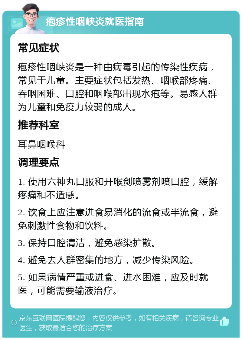 疱疹性咽峡炎就医指南 常见症状 疱疹性咽峡炎是一种由病毒引起的传染性疾病，常见于儿童。主要症状包括发热、咽喉部疼痛、吞咽困难、口腔和咽喉部出现水疱等。易感人群为儿童和免疫力较弱的成人。 推荐科室 耳鼻咽喉科 调理要点 1. 使用六神丸口服和开喉剑喷雾剂喷口腔，缓解疼痛和不适感。 2. 饮食上应注意进食易消化的流食或半流食，避免刺激性食物和饮料。 3. 保持口腔清洁，避免感染扩散。 4. 避免去人群密集的地方，减少传染风险。 5. 如果病情严重或进食、进水困难，应及时就医，可能需要输液治疗。