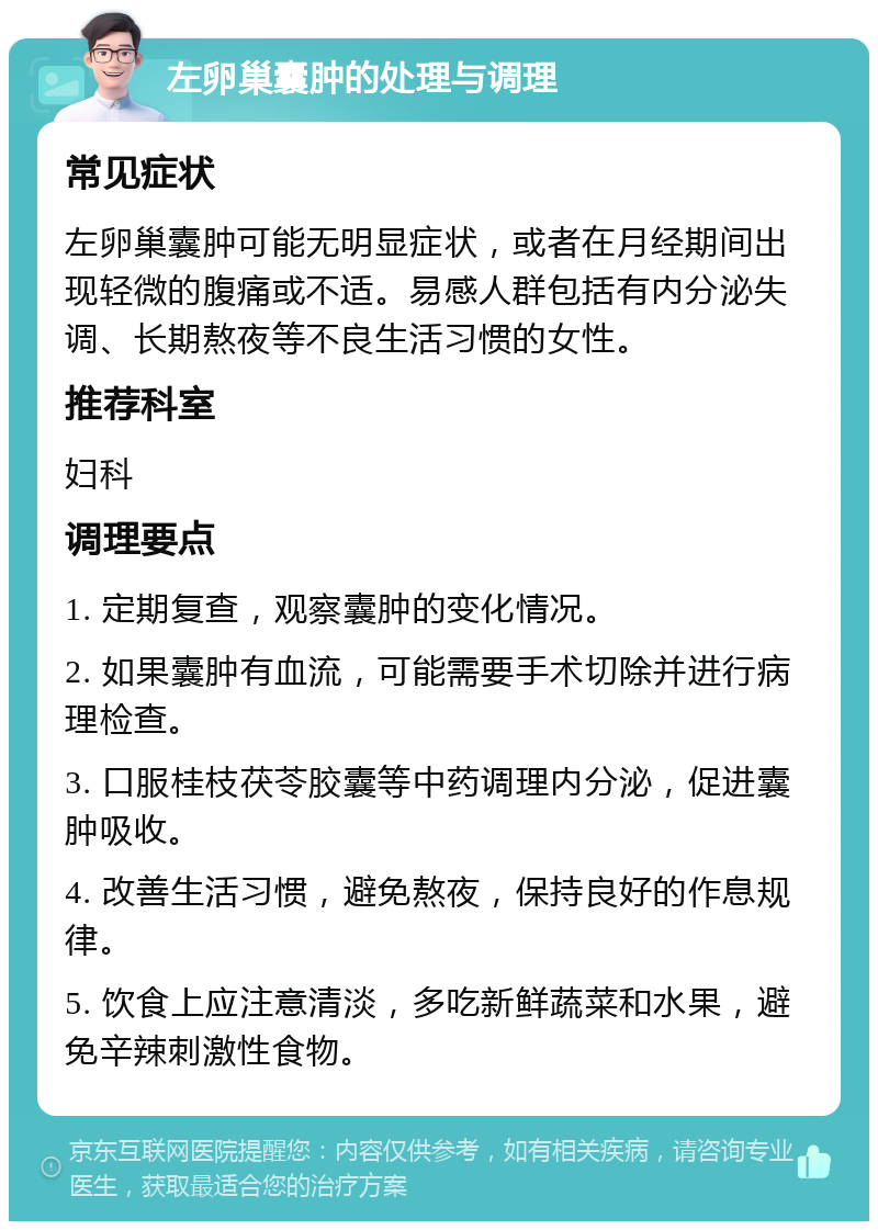 左卵巢囊肿的处理与调理 常见症状 左卵巢囊肿可能无明显症状，或者在月经期间出现轻微的腹痛或不适。易感人群包括有内分泌失调、长期熬夜等不良生活习惯的女性。 推荐科室 妇科 调理要点 1. 定期复查，观察囊肿的变化情况。 2. 如果囊肿有血流，可能需要手术切除并进行病理检查。 3. 口服桂枝茯苓胶囊等中药调理内分泌，促进囊肿吸收。 4. 改善生活习惯，避免熬夜，保持良好的作息规律。 5. 饮食上应注意清淡，多吃新鲜蔬菜和水果，避免辛辣刺激性食物。