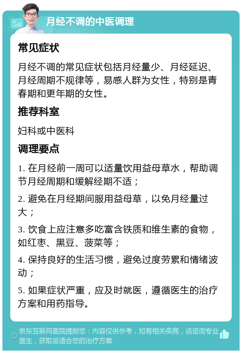 月经不调的中医调理 常见症状 月经不调的常见症状包括月经量少、月经延迟、月经周期不规律等，易感人群为女性，特别是青春期和更年期的女性。 推荐科室 妇科或中医科 调理要点 1. 在月经前一周可以适量饮用益母草水，帮助调节月经周期和缓解经期不适； 2. 避免在月经期间服用益母草，以免月经量过大； 3. 饮食上应注意多吃富含铁质和维生素的食物，如红枣、黑豆、菠菜等； 4. 保持良好的生活习惯，避免过度劳累和情绪波动； 5. 如果症状严重，应及时就医，遵循医生的治疗方案和用药指导。