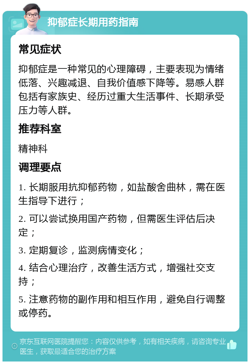 抑郁症长期用药指南 常见症状 抑郁症是一种常见的心理障碍，主要表现为情绪低落、兴趣减退、自我价值感下降等。易感人群包括有家族史、经历过重大生活事件、长期承受压力等人群。 推荐科室 精神科 调理要点 1. 长期服用抗抑郁药物，如盐酸舍曲林，需在医生指导下进行； 2. 可以尝试换用国产药物，但需医生评估后决定； 3. 定期复诊，监测病情变化； 4. 结合心理治疗，改善生活方式，增强社交支持； 5. 注意药物的副作用和相互作用，避免自行调整或停药。