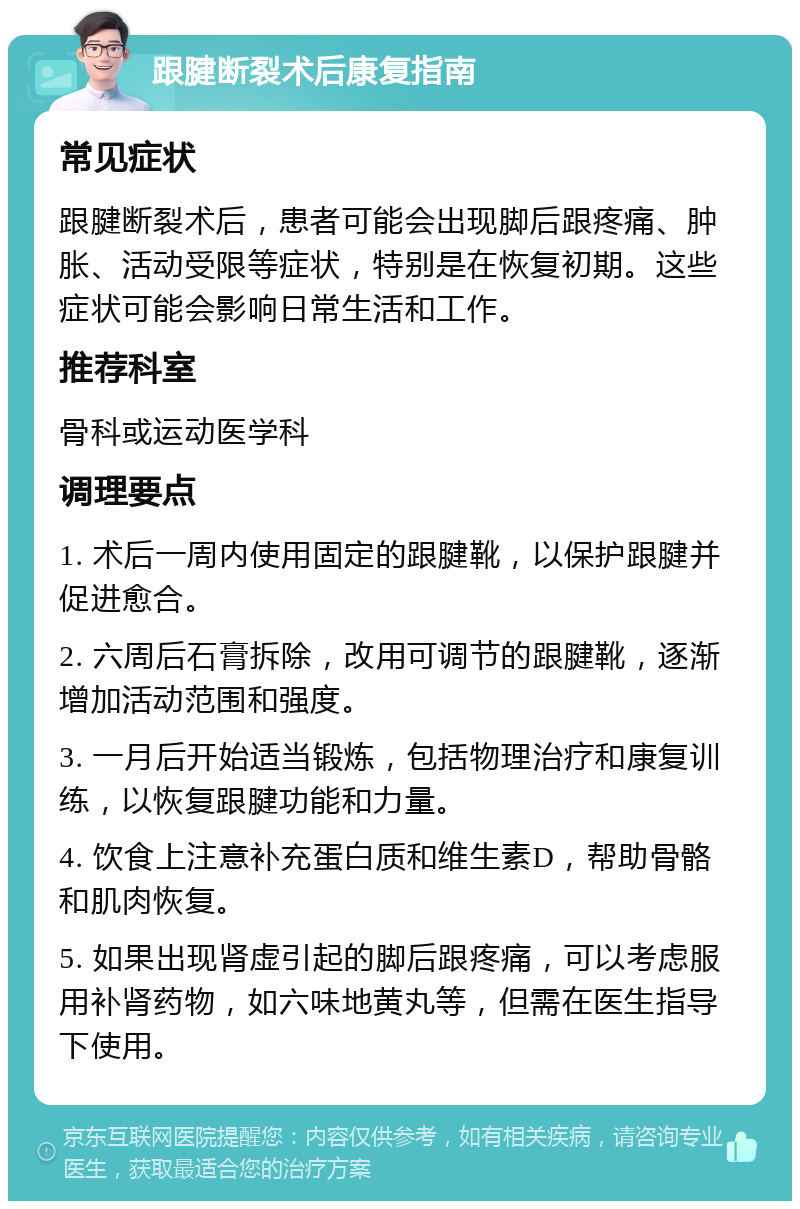 跟腱断裂术后康复指南 常见症状 跟腱断裂术后，患者可能会出现脚后跟疼痛、肿胀、活动受限等症状，特别是在恢复初期。这些症状可能会影响日常生活和工作。 推荐科室 骨科或运动医学科 调理要点 1. 术后一周内使用固定的跟腱靴，以保护跟腱并促进愈合。 2. 六周后石膏拆除，改用可调节的跟腱靴，逐渐增加活动范围和强度。 3. 一月后开始适当锻炼，包括物理治疗和康复训练，以恢复跟腱功能和力量。 4. 饮食上注意补充蛋白质和维生素D，帮助骨骼和肌肉恢复。 5. 如果出现肾虚引起的脚后跟疼痛，可以考虑服用补肾药物，如六味地黄丸等，但需在医生指导下使用。