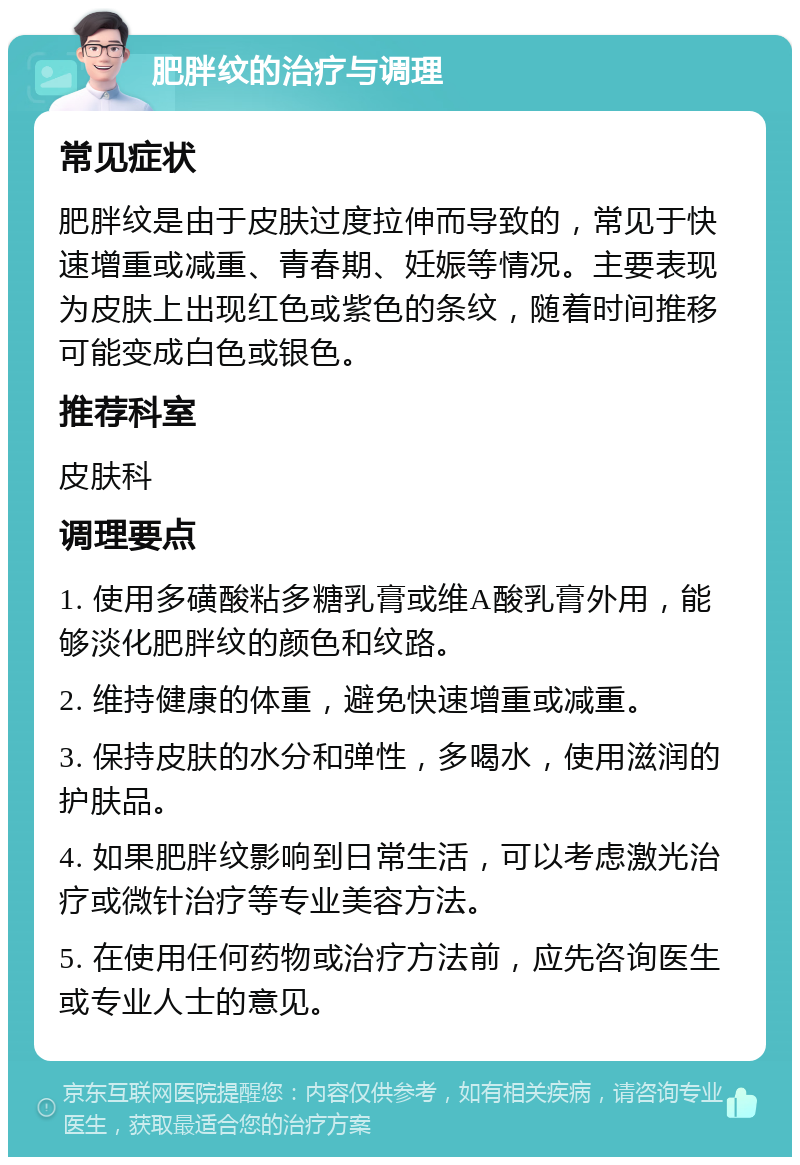 肥胖纹的治疗与调理 常见症状 肥胖纹是由于皮肤过度拉伸而导致的，常见于快速增重或减重、青春期、妊娠等情况。主要表现为皮肤上出现红色或紫色的条纹，随着时间推移可能变成白色或银色。 推荐科室 皮肤科 调理要点 1. 使用多磺酸粘多糖乳膏或维A酸乳膏外用，能够淡化肥胖纹的颜色和纹路。 2. 维持健康的体重，避免快速增重或减重。 3. 保持皮肤的水分和弹性，多喝水，使用滋润的护肤品。 4. 如果肥胖纹影响到日常生活，可以考虑激光治疗或微针治疗等专业美容方法。 5. 在使用任何药物或治疗方法前，应先咨询医生或专业人士的意见。