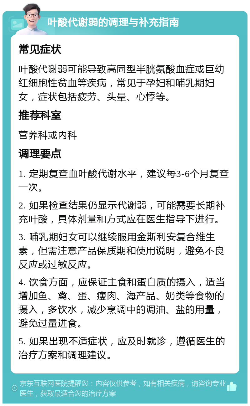 叶酸代谢弱的调理与补充指南 常见症状 叶酸代谢弱可能导致高同型半胱氨酸血症或巨幼红细胞性贫血等疾病，常见于孕妇和哺乳期妇女，症状包括疲劳、头晕、心悸等。 推荐科室 营养科或内科 调理要点 1. 定期复查血叶酸代谢水平，建议每3-6个月复查一次。 2. 如果检查结果仍显示代谢弱，可能需要长期补充叶酸，具体剂量和方式应在医生指导下进行。 3. 哺乳期妇女可以继续服用金斯利安复合维生素，但需注意产品保质期和使用说明，避免不良反应或过敏反应。 4. 饮食方面，应保证主食和蛋白质的摄入，适当增加鱼、禽、蛋、瘦肉、海产品、奶类等食物的摄入，多饮水，减少烹调中的调油、盐的用量，避免过量进食。 5. 如果出现不适症状，应及时就诊，遵循医生的治疗方案和调理建议。