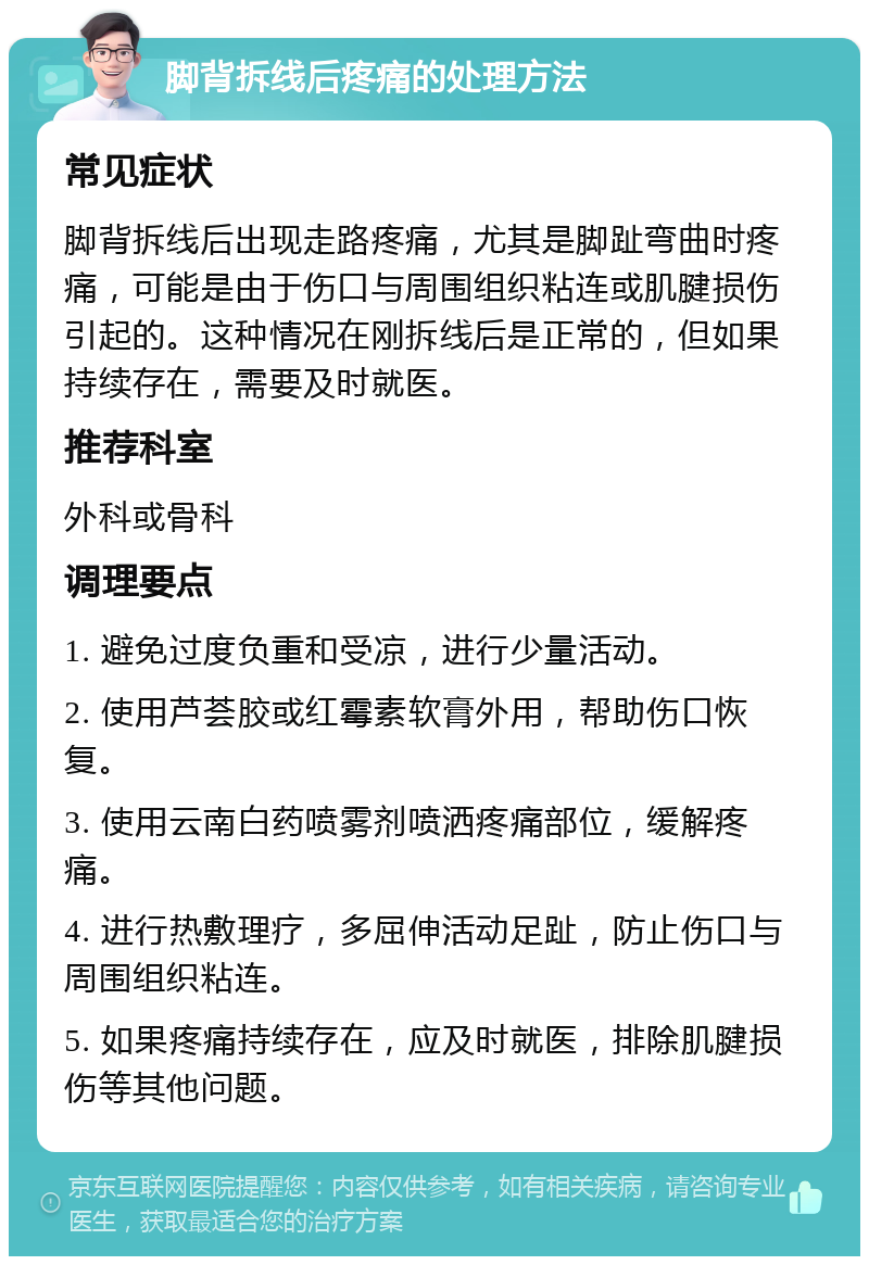 脚背拆线后疼痛的处理方法 常见症状 脚背拆线后出现走路疼痛，尤其是脚趾弯曲时疼痛，可能是由于伤口与周围组织粘连或肌腱损伤引起的。这种情况在刚拆线后是正常的，但如果持续存在，需要及时就医。 推荐科室 外科或骨科 调理要点 1. 避免过度负重和受凉，进行少量活动。 2. 使用芦荟胶或红霉素软膏外用，帮助伤口恢复。 3. 使用云南白药喷雾剂喷洒疼痛部位，缓解疼痛。 4. 进行热敷理疗，多屈伸活动足趾，防止伤口与周围组织粘连。 5. 如果疼痛持续存在，应及时就医，排除肌腱损伤等其他问题。