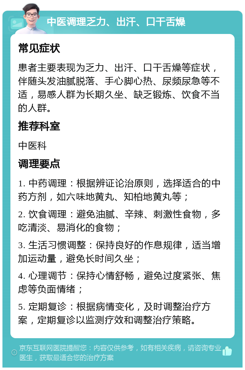 中医调理乏力、出汗、口干舌燥 常见症状 患者主要表现为乏力、出汗、口干舌燥等症状，伴随头发油腻脱落、手心脚心热、尿频尿急等不适，易感人群为长期久坐、缺乏锻炼、饮食不当的人群。 推荐科室 中医科 调理要点 1. 中药调理：根据辨证论治原则，选择适合的中药方剂，如六味地黄丸、知柏地黄丸等； 2. 饮食调理：避免油腻、辛辣、刺激性食物，多吃清淡、易消化的食物； 3. 生活习惯调整：保持良好的作息规律，适当增加运动量，避免长时间久坐； 4. 心理调节：保持心情舒畅，避免过度紧张、焦虑等负面情绪； 5. 定期复诊：根据病情变化，及时调整治疗方案，定期复诊以监测疗效和调整治疗策略。