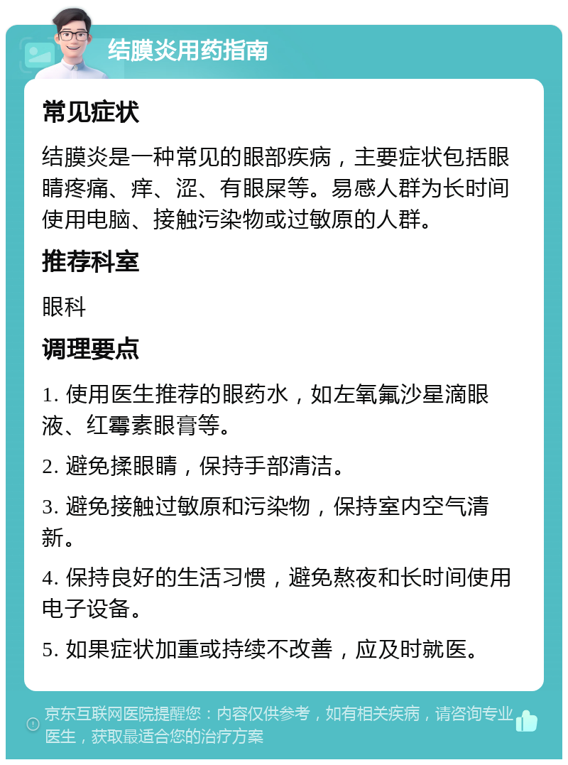 结膜炎用药指南 常见症状 结膜炎是一种常见的眼部疾病，主要症状包括眼睛疼痛、痒、涩、有眼屎等。易感人群为长时间使用电脑、接触污染物或过敏原的人群。 推荐科室 眼科 调理要点 1. 使用医生推荐的眼药水，如左氧氟沙星滴眼液、红霉素眼膏等。 2. 避免揉眼睛，保持手部清洁。 3. 避免接触过敏原和污染物，保持室内空气清新。 4. 保持良好的生活习惯，避免熬夜和长时间使用电子设备。 5. 如果症状加重或持续不改善，应及时就医。